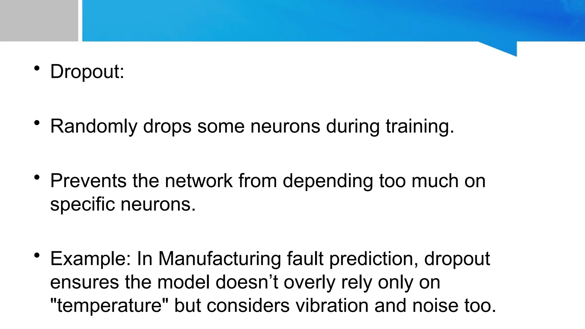 • Dropout: • Randomly drops some neurons during training. • Prevents the network from depending too much on specific neurons. • Example: In Manufacturing fault prediction, dropout ensures the model doesn’t overly rely only on "temperature" but considers vibration and noise too. 