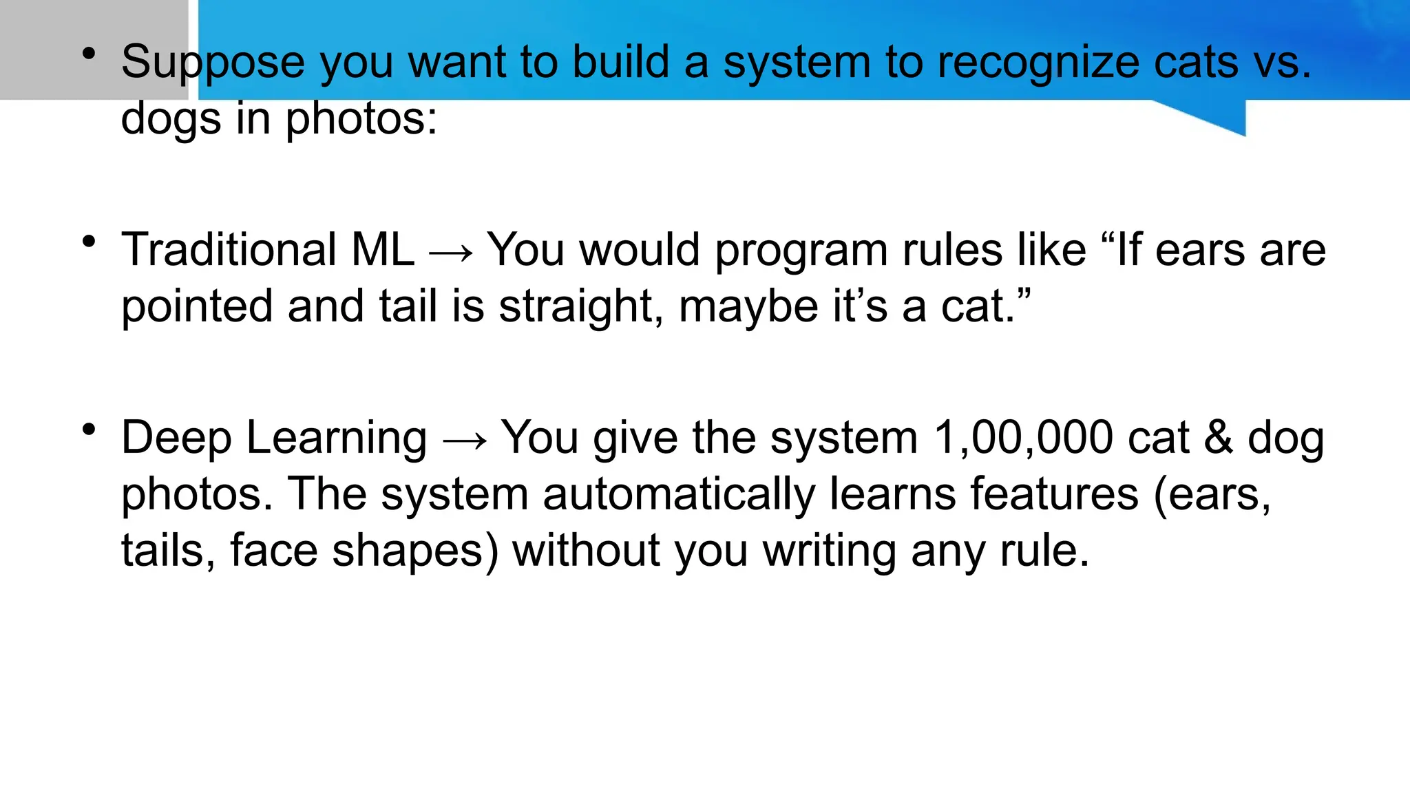 • Suppose you want to build a system to recognize cats vs. dogs in photos: • Traditional ML → You would program rules like “If ears are pointed and tail is straight, maybe it’s a cat.” • Deep Learning → You give the system 1,00,000 cat & dog photos. The system automatically learns features (ears, tails, face shapes) without you writing any rule. 