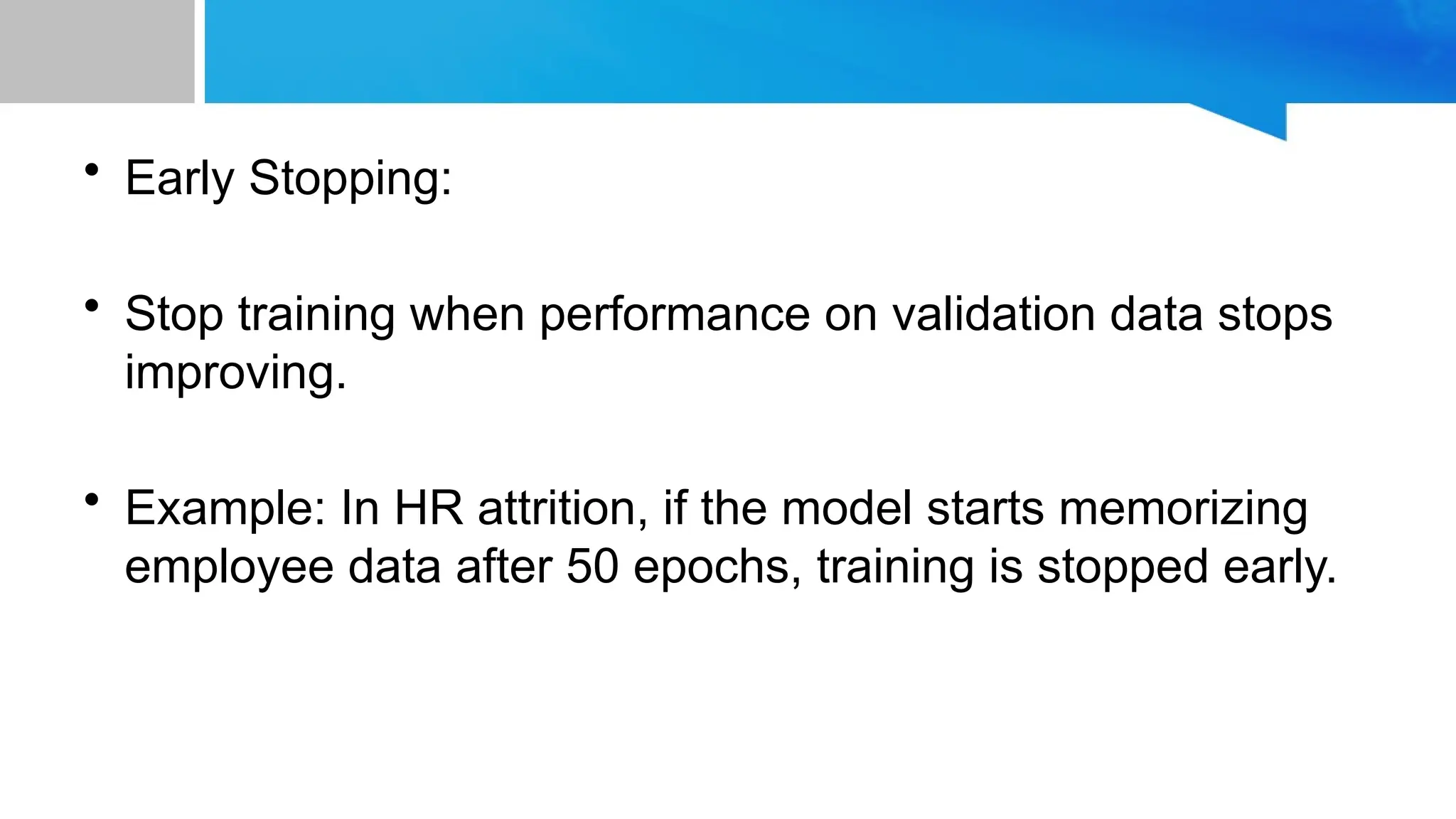 • Early Stopping: • Stop training when performance on validation data stops improving. • Example: In HR attrition, if the model starts memorizing employee data after 50 epochs, training is stopped early. 