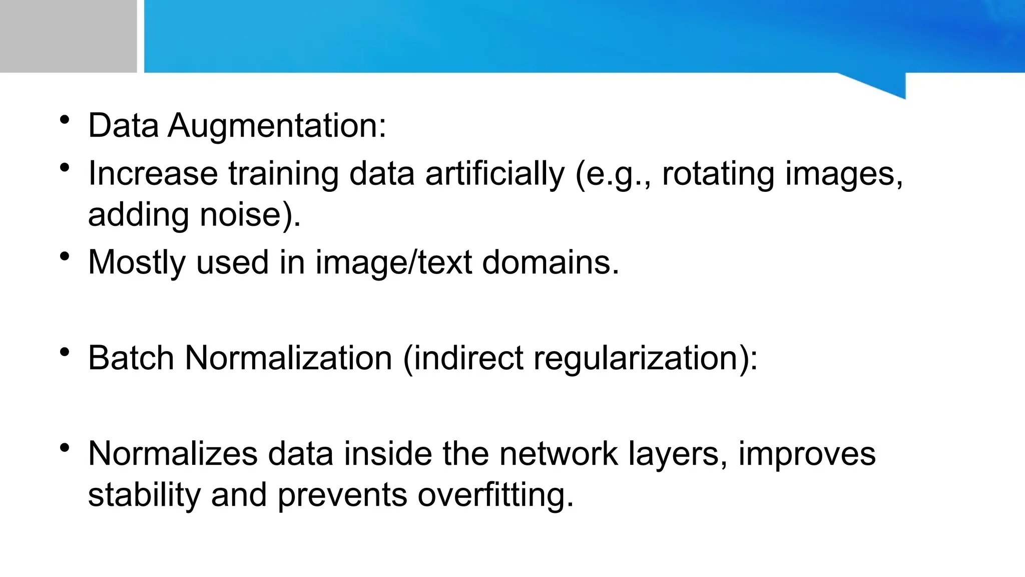 • Data Augmentation: • Increase training data artificially (e.g., rotating images, adding noise). • Mostly used in image/text domains. • Batch Normalization (indirect regularization): • Normalizes data inside the network layers, improves stability and prevents overfitting. 