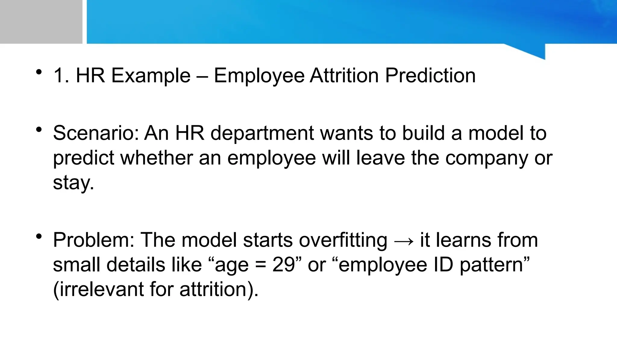 • 1. HR Example – Employee Attrition Prediction • Scenario: An HR department wants to build a model to predict whether an employee will leave the company or stay. • Problem: The model starts overfitting → it learns from small details like “age = 29” or “employee ID pattern” (irrelevant for attrition). 