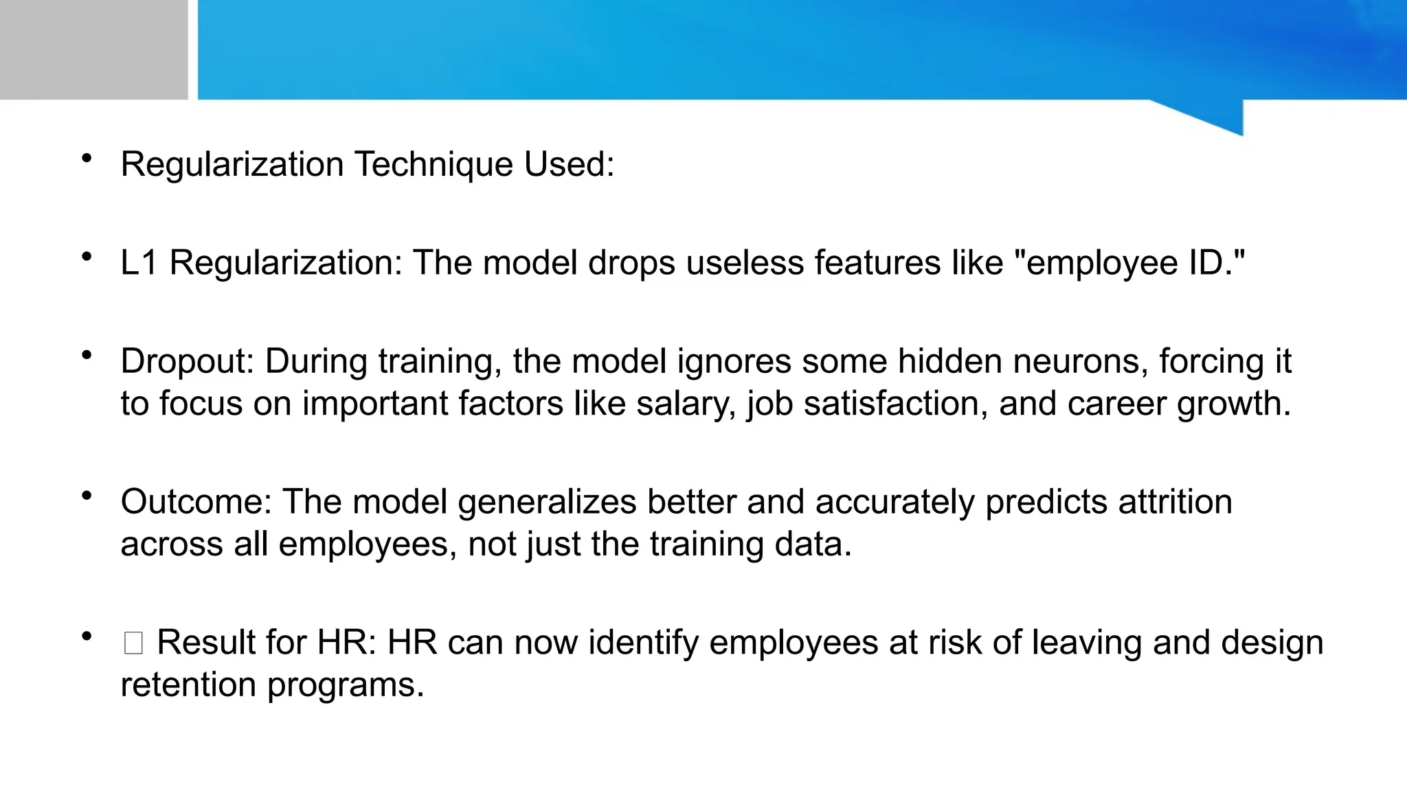 • Regularization Technique Used: • L1 Regularization: The model drops useless features like "employee ID." • Dropout: During training, the model ignores some hidden neurons, forcing it to focus on important factors like salary, job satisfaction, and career growth. • Outcome: The model generalizes better and accurately predicts attrition across all employees, not just the training data. • ✅ Result for HR: HR can now identify employees at risk of leaving and design retention programs. 