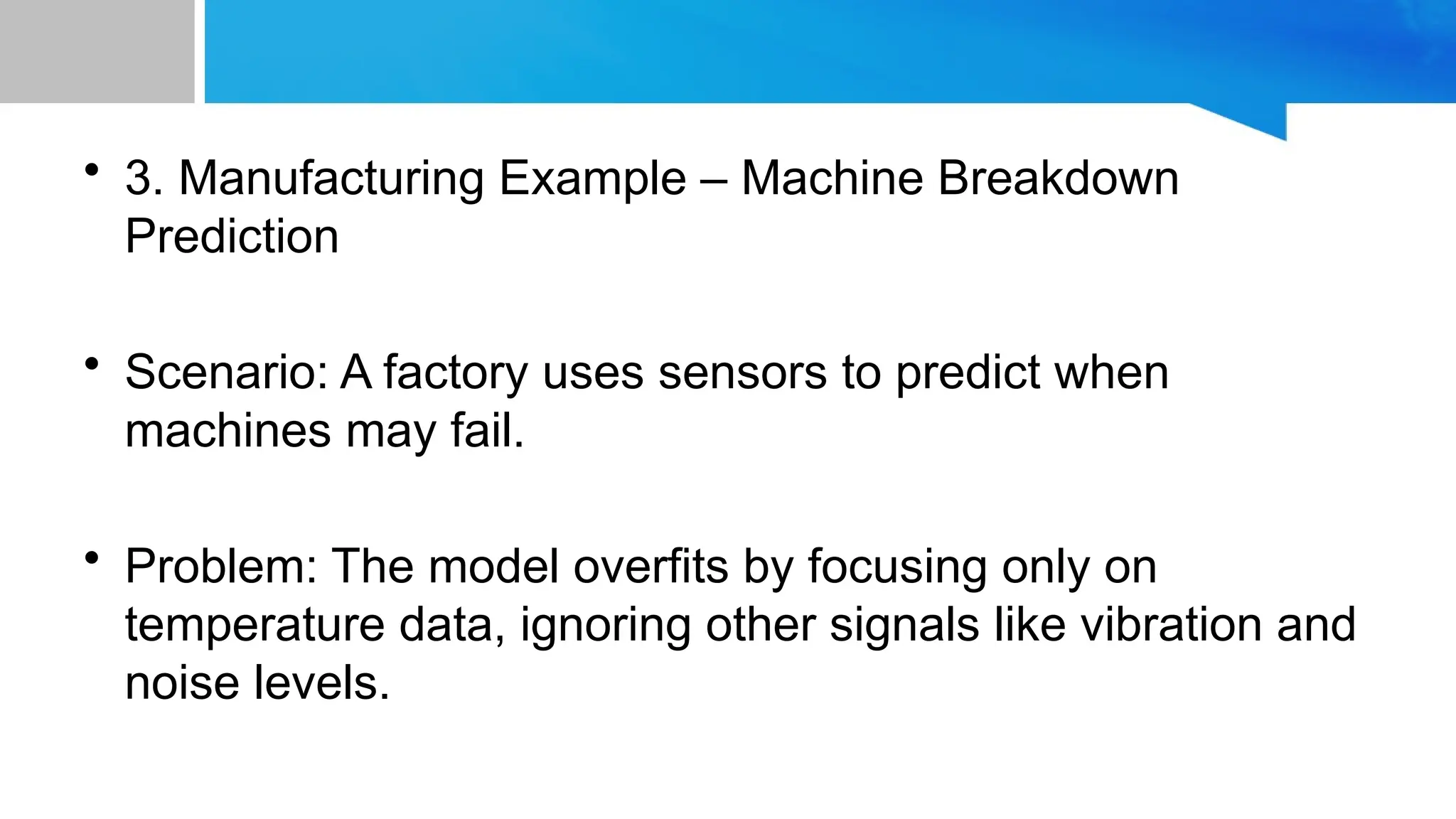• 3. Manufacturing Example – Machine Breakdown Prediction • Scenario: A factory uses sensors to predict when machines may fail. • Problem: The model overfits by focusing only on temperature data, ignoring other signals like vibration and noise levels. 