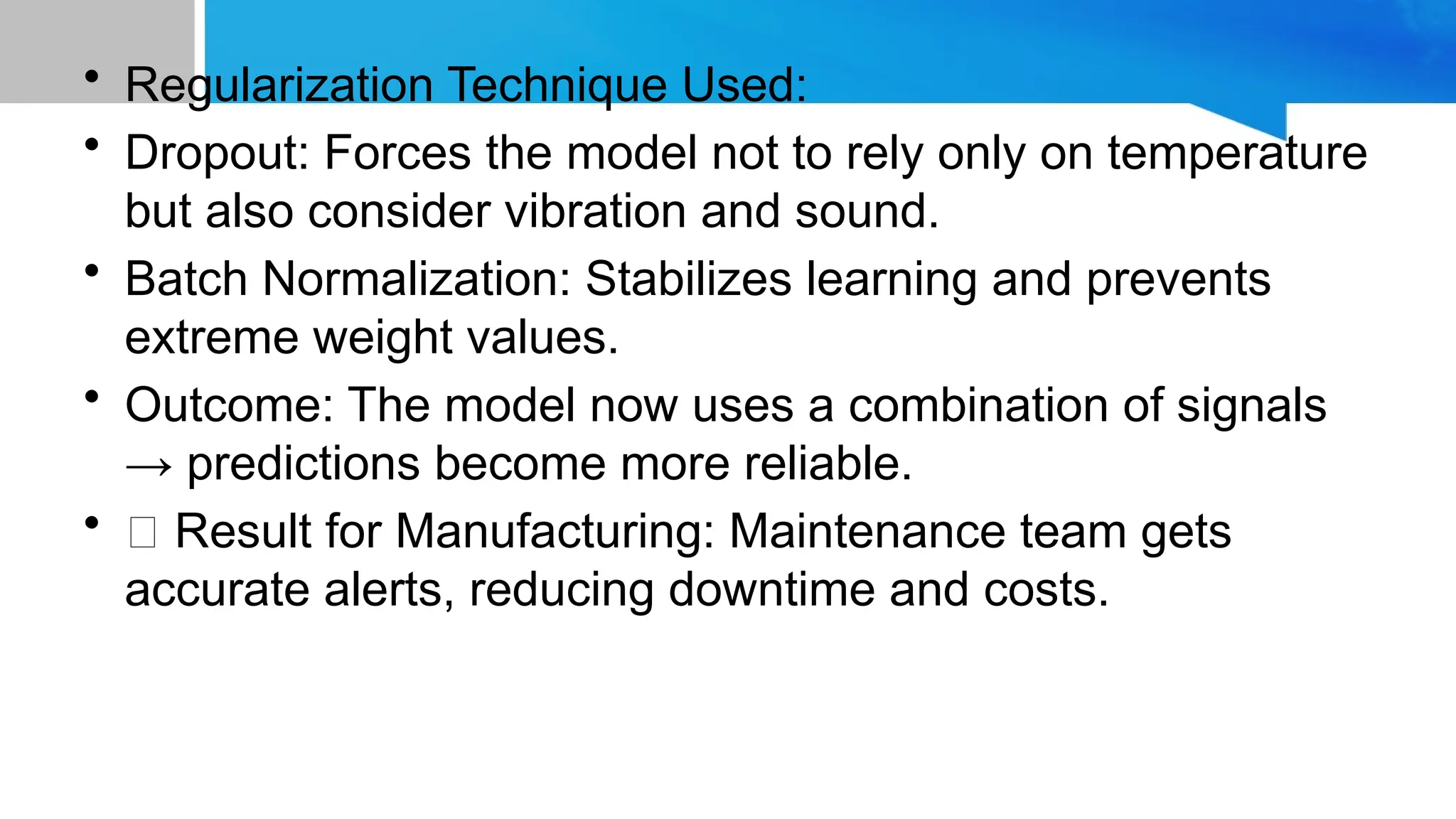 • Regularization Technique Used: • Dropout: Forces the model not to rely only on temperature but also consider vibration and sound. • Batch Normalization: Stabilizes learning and prevents extreme weight values. • Outcome: The model now uses a combination of signals → predictions become more reliable. • ✅ Result for Manufacturing: Maintenance team gets accurate alerts, reducing downtime and costs. 