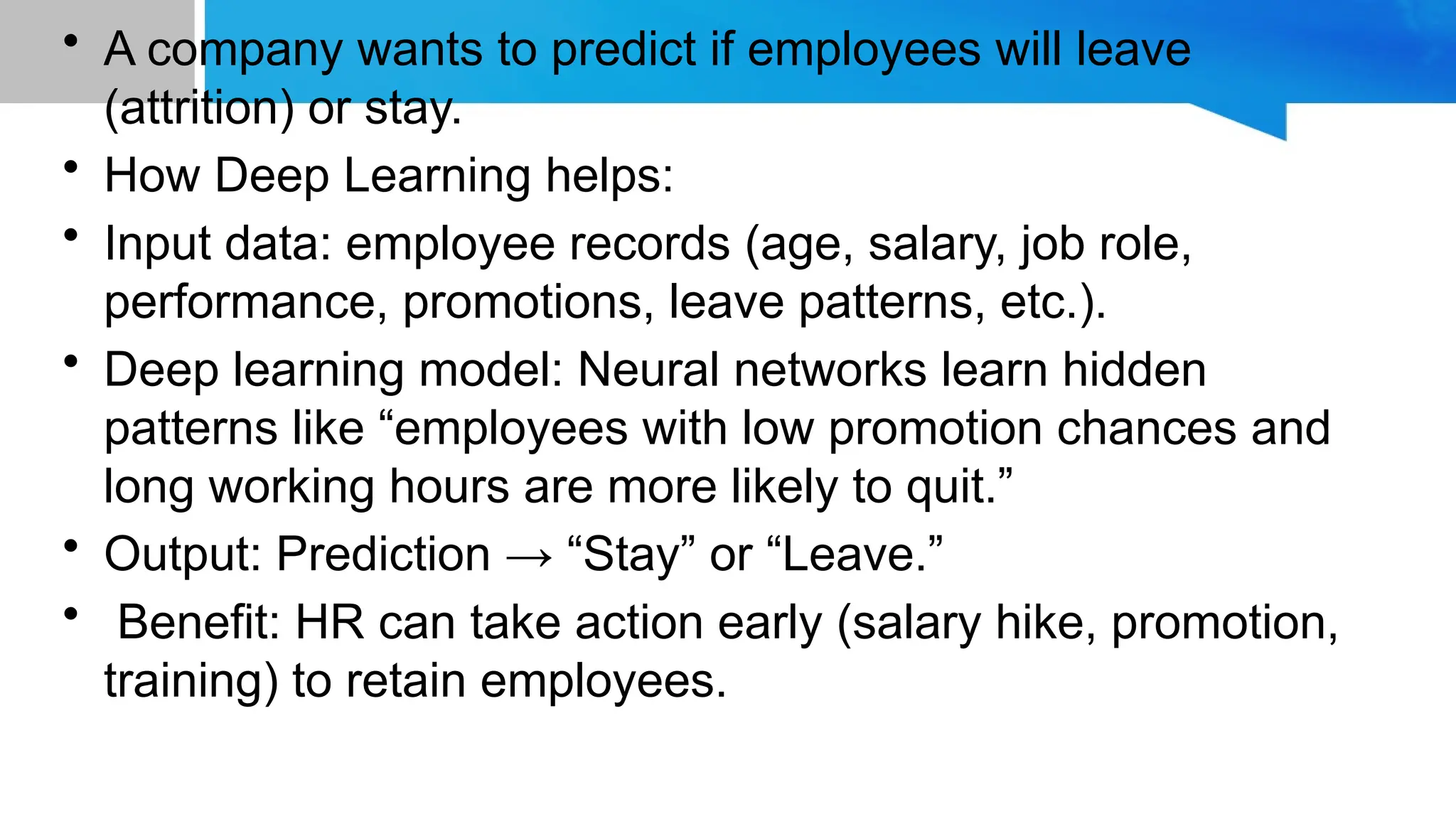 • A company wants to predict if employees will leave (attrition) or stay. • How Deep Learning helps: • Input data: employee records (age, salary, job role, performance, promotions, leave patterns, etc.). • Deep learning model: Neural networks learn hidden patterns like “employees with low promotion chances and long working hours are more likely to quit.” • Output: Prediction → “Stay” or “Leave.” • Benefit: HR can take action early (salary hike, promotion, training) to retain employees. 