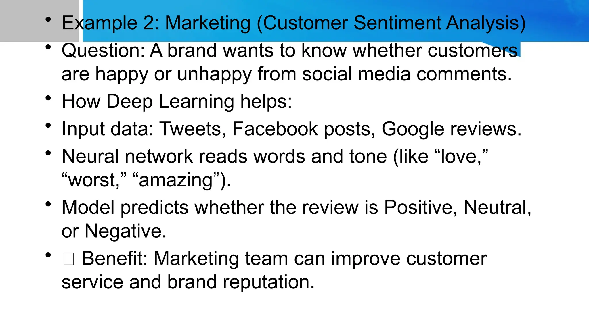 • Example 2: Marketing (Customer Sentiment Analysis) • Question: A brand wants to know whether customers are happy or unhappy from social media comments. • How Deep Learning helps: • Input data: Tweets, Facebook posts, Google reviews. • Neural network reads words and tone (like “love,” “worst,” “amazing”). • Model predicts whether the review is Positive, Neutral, or Negative. • ✅ Benefit: Marketing team can improve customer service and brand reputation. 