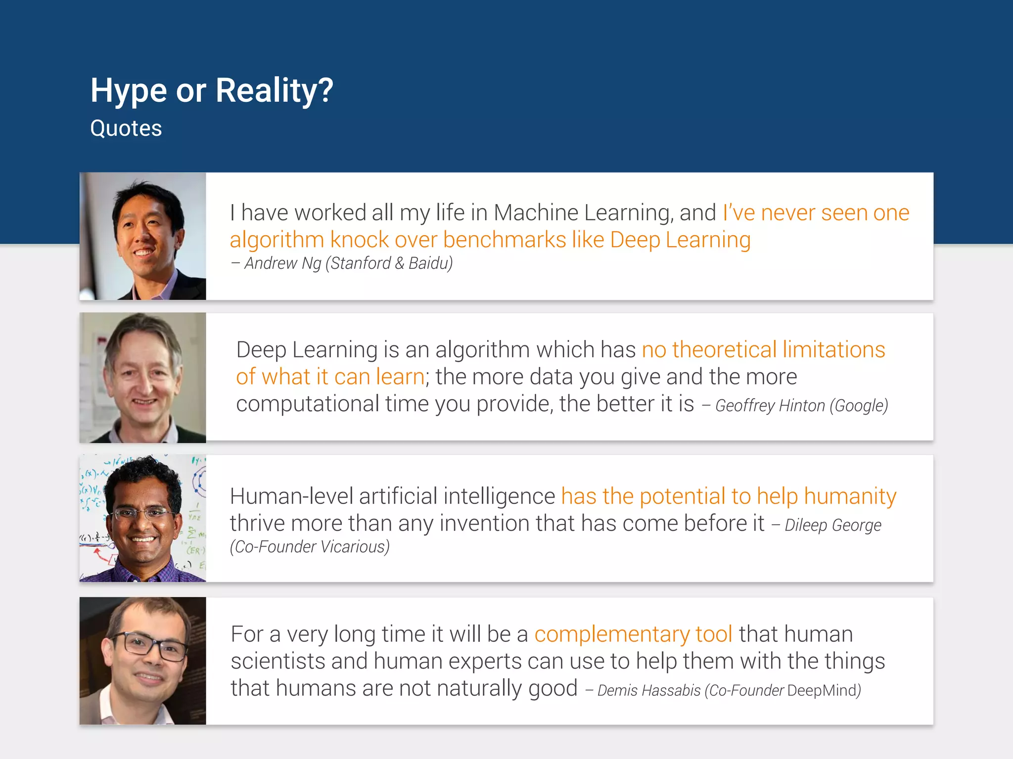 Hype or Reality?
Quotes
I have worked all my life in Machine Learning, and I’ve never seen one
algorithm knock over benchmarks like Deep Learning
– Andrew Ng (Stanford & Baidu)
Deep Learning is an algorithm which has no theoretical limitations
of what it can learn; the more data you give and the more
computational time you provide, the better it is – Geoffrey Hinton (Google)
Human-level artificial intelligence has the potential to help humanity
thrive more than any invention that has come before it – Dileep George
(Co-Founder Vicarious)
For a very long time it will be a complementary tool that human
scientists and human experts can use to help them with the things
that humans are not naturally good – Demis Hassabis (Co-Founder DeepMind)
 