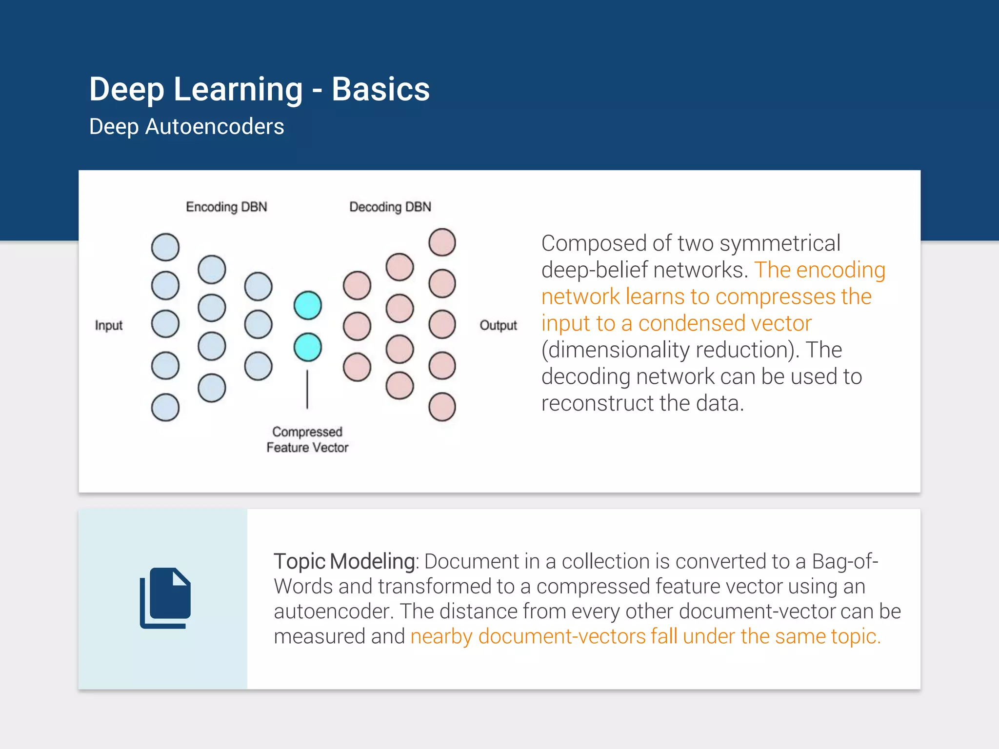 Deep Learning - Basics
Deep Autoencoders
Composed of two symmetrical
deep-belief networks. The encoding
network learns to compresses the
input to a condensed vector
(dimensionality reduction). The
decoding network can be used to
reconstruct the data.
Topic Modeling: Document in a collection is converted to a Bag-of-
Words and transformed to a compressed feature vector using an
autoencoder. The distance from every other document-vector can be
measured and nearby document-vectors fall under the same topic.
 