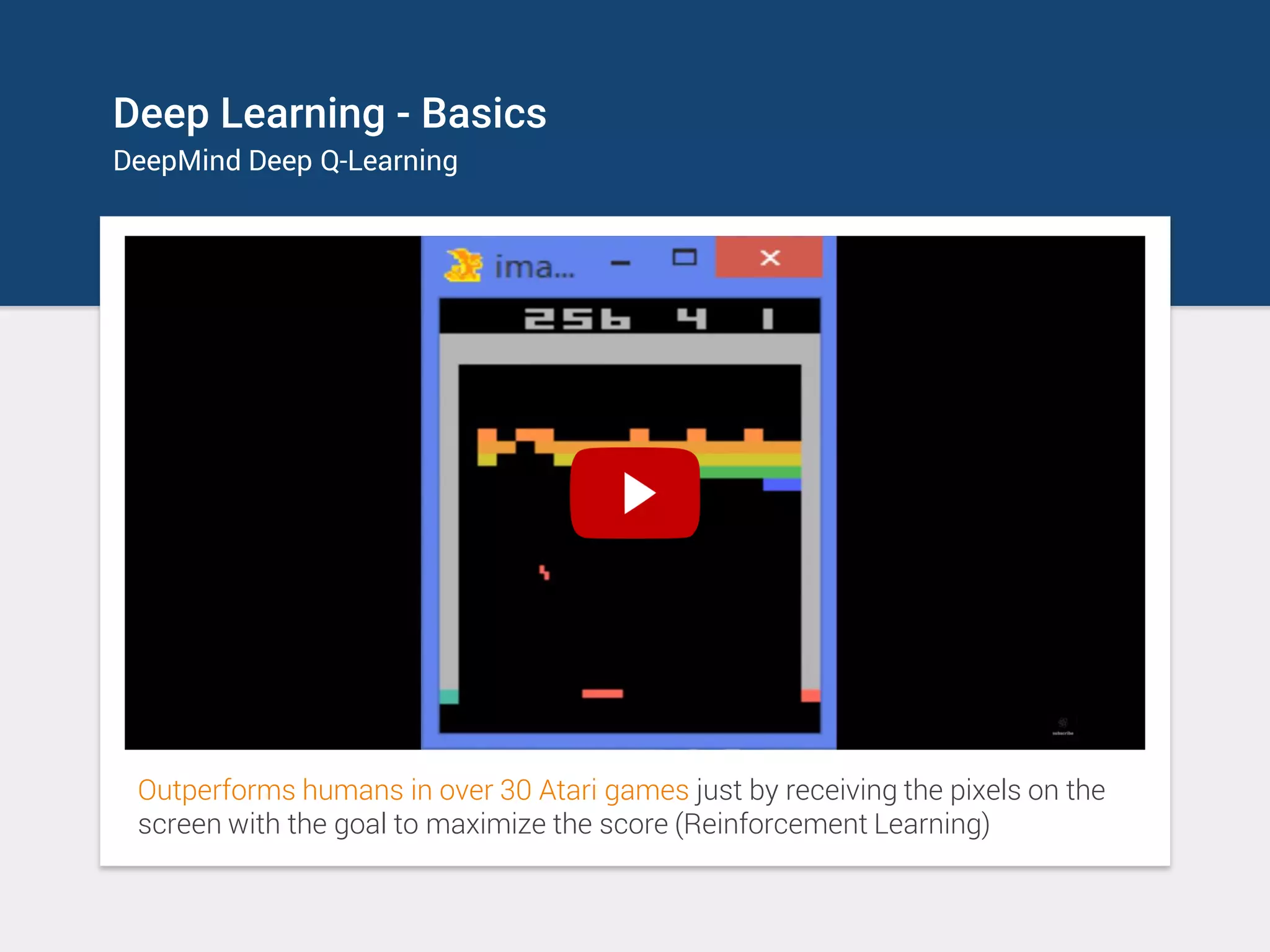 Deep Learning - Basics
DeepMind Deep Q-Learning
Outperforms humans in over 30 Atari games just by receiving the pixels on the
screen with the goal to maximize the score (Reinforcement Learning)
 