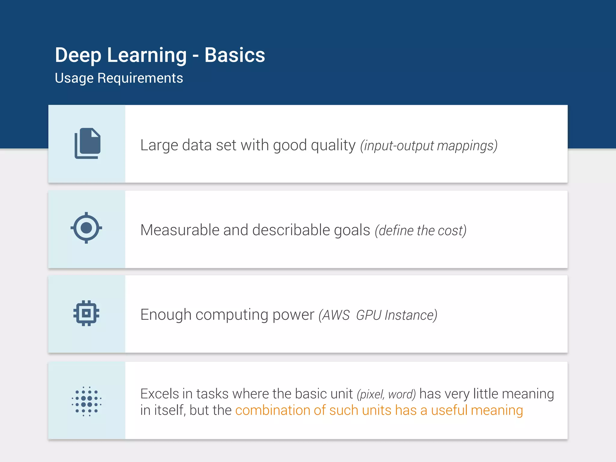 Deep Learning - Basics
Usage Requirements
Large data set with good quality (input-output mappings)
Measurable and describable goals (define the cost)
Enough computing power (AWS GPU Instance)
Excels in tasks where the basic unit (pixel, word) has very little meaning
in itself, but the combination of such units has a useful meaning
 