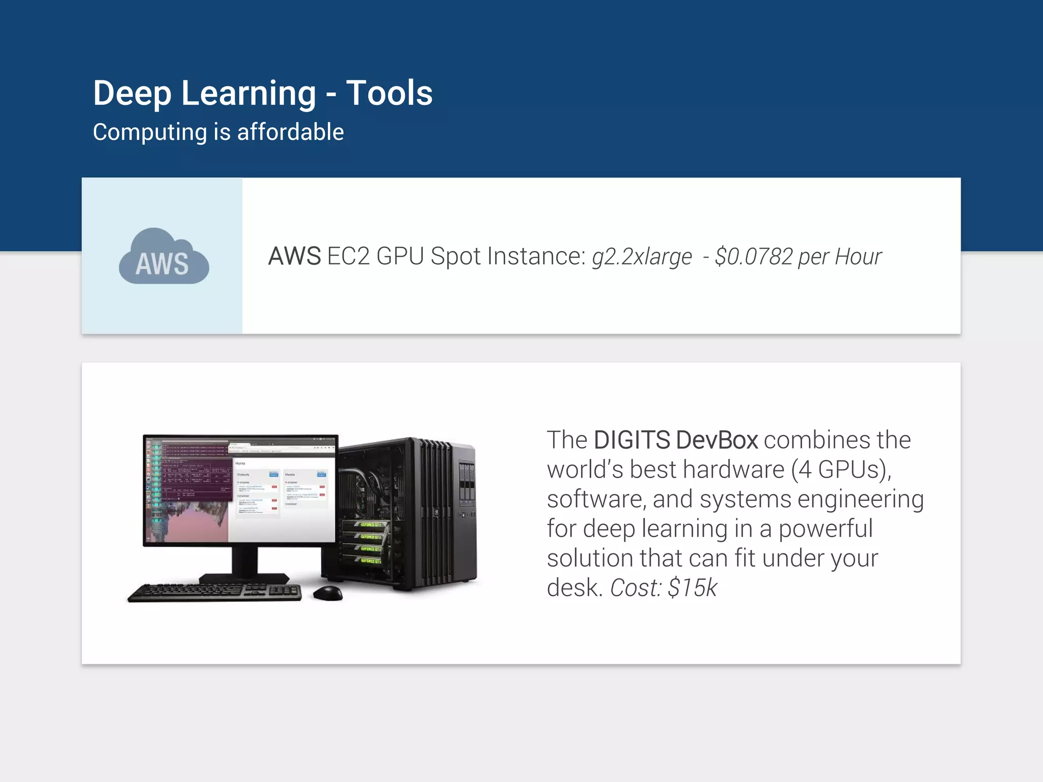 Deep Learning - Tools
Computing is affordable
AWS EC2 GPU Spot Instance: g2.2xlarge - $0.0782 per Hour
The DIGITS DevBox combines the
world’s best hardware (4 GPUs),
software, and systems engineering
for deep learning in a powerful
solution that can fit under your
desk. Cost: $15k
 