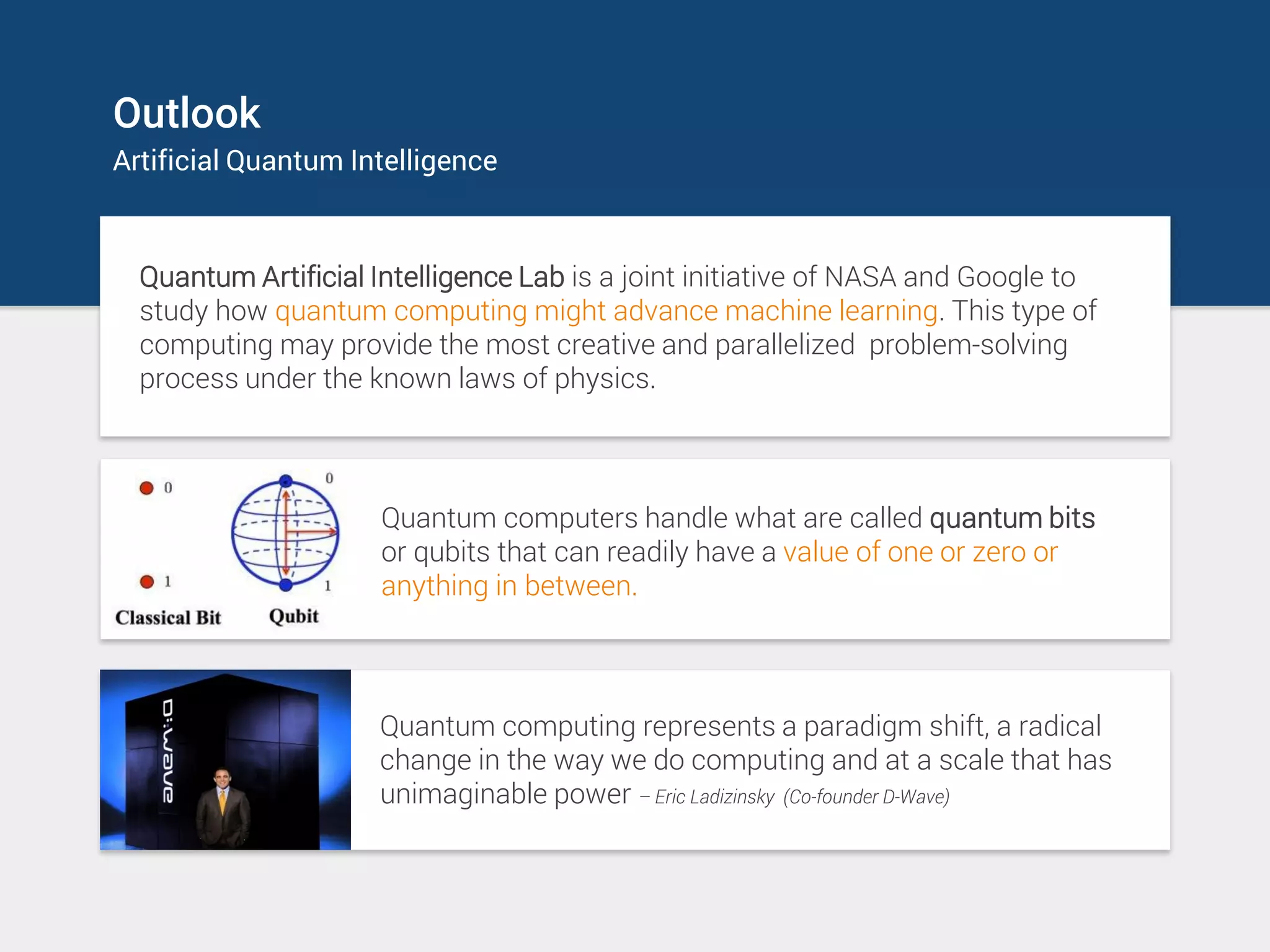 Outlook
Artificial Quantum Intelligence
Quantum Artificial Intelligence Lab is a joint initiative of NASA and Google to
study how quantum computing might advance machine learning. This type of
computing may provide the most creative and parallelized problem-solving
process under the known laws of physics.
Quantum computers handle what are called quantum bits
or qubits that can readily have a value of one or zero or
anything in between.
Quantum computing represents a paradigm shift, a radical
change in the way we do computing and at a scale that has
unimaginable power – Eric Ladizinsky (Co-founder D-Wave)
 