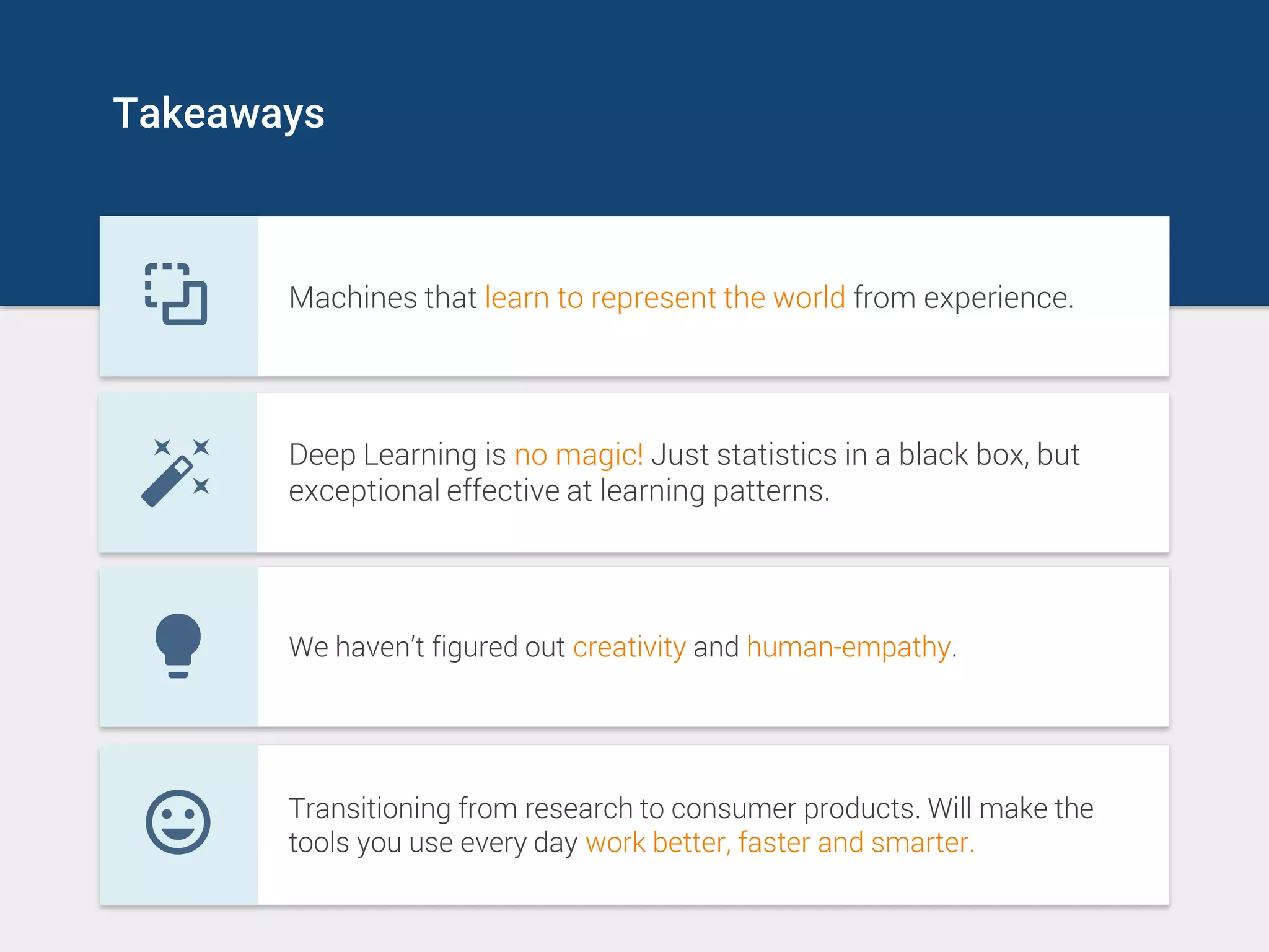 Takeaways
Machines that learn to represent the world from experience.
Deep Learning is no magic! Just statistics in a black box, but
exceptional effective at learning patterns.
We haven’t figured out creativity and human-empathy.
Transitioning from research to consumer products. Will make the
tools you use every day work better, faster and smarter.
 