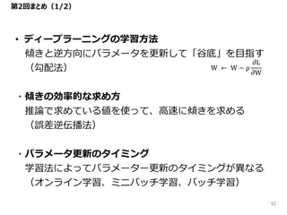 第2回まとめ（1/2）
• ディープラーニングの学習方法
傾きと逆方向にパラメータを更新して「谷底」を目指す
（勾配法）
・傾きの効率的な求め方
推論で求めている値を使って、高速に傾きを求める
（誤差逆伝播法）
・パラメータ更新のタイミング
学習法によってパラメーター更新のタイミングが異なる
（オンライン学習、ミニバッチ学習、バッチ学習）
W ← W − ρ
𝜕L
𝜕W
52
 