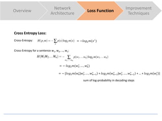 Cross Entropy Loss:
Cross-Entropy:
Cross-Entropy for a sentence w1, w2, …, wn:
Overview
Network
Architecture
Loss Function
Improvement
Techniques
= −𝑙𝑜𝑔2 𝑚(𝑥∗
)
= − 𝑙𝑜𝑔2 𝑚(𝑤1
∗
, … , 𝑤 𝑛
∗
)
= − [𝑙𝑜𝑔2 𝑚 𝑤 𝑛
∗
|𝑤1
∗
, … , 𝑤 𝑛−1
∗
+ 𝑙𝑜𝑔2 𝑚 𝑤 𝑛−1
∗
|𝑤1
∗
, … , 𝑤 𝑛−2
∗
+ … + 𝑙𝑜𝑔2 𝑚 𝑤1
∗
]
sum of log-probability in decoding steps
 