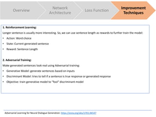 Overview
Network
Architecture
Loss Function
Improvement
Techniques
1. Reinforcement Learning:
Longer sentence is usually more interesting. So, we can use sentence length as rewards to further train the model:
• Action: Word choice
• State: Current generated sentence
• Reward: Sentence Length
2. Adversarial Training:
Make generated sentences look real using Adversarial training:
• Generative Model: generate sentences based on inputs
• Discriminant Model: tries to tell if a sentence is true response or generated response
• Objective: train generative model to “fool“ discriminant model
Adversarial Learning for Neural Dialogue Generation: https://arxiv.org/abs/1701.06547
 
