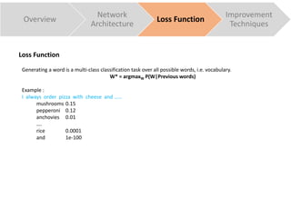 Overview
Network
Architecture
Loss Function
Improvement
Techniques
Generating a word is a multi-class classification task over all possible words, i.e. vocabulary.
W* = argmaxW P(W|Previous words)
Example :
I always order pizza with cheese and ……
mushrooms 0.15
pepperoni 0.12
anchovies 0.01
….
rice 0.0001
and 1e-100
Loss Function
 