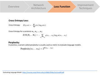 Cross Entropy Loss:
Cross-Entropy:
Cross-Entropy for a sentence w1, w2, …, wn:
Overview
Network
Architecture
Loss Function
Improvement
Techniques
Evaluating Language Model: https://courses.engr.illinois.edu/cs498jh/Slides/Lecture04.pdf
Perplexity:
In practice, a variant called perplexity is usually used as metric to evaluate language models.
 