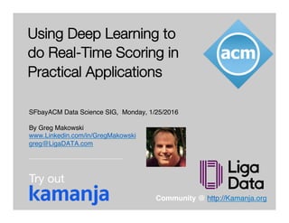 © 2016 LigaData, Inc. All Rights Reserved.
Using Deep Learning to
do Real-Time Scoring in
Practical Applications
SFbayACM Data Science SIG, Monday, 1/25/2016
By Greg Makowski
www.Linkedin.com/in/GregMakowski
greg@LigaDATA.com
Community @ http://Kamanja.org
Try out
 