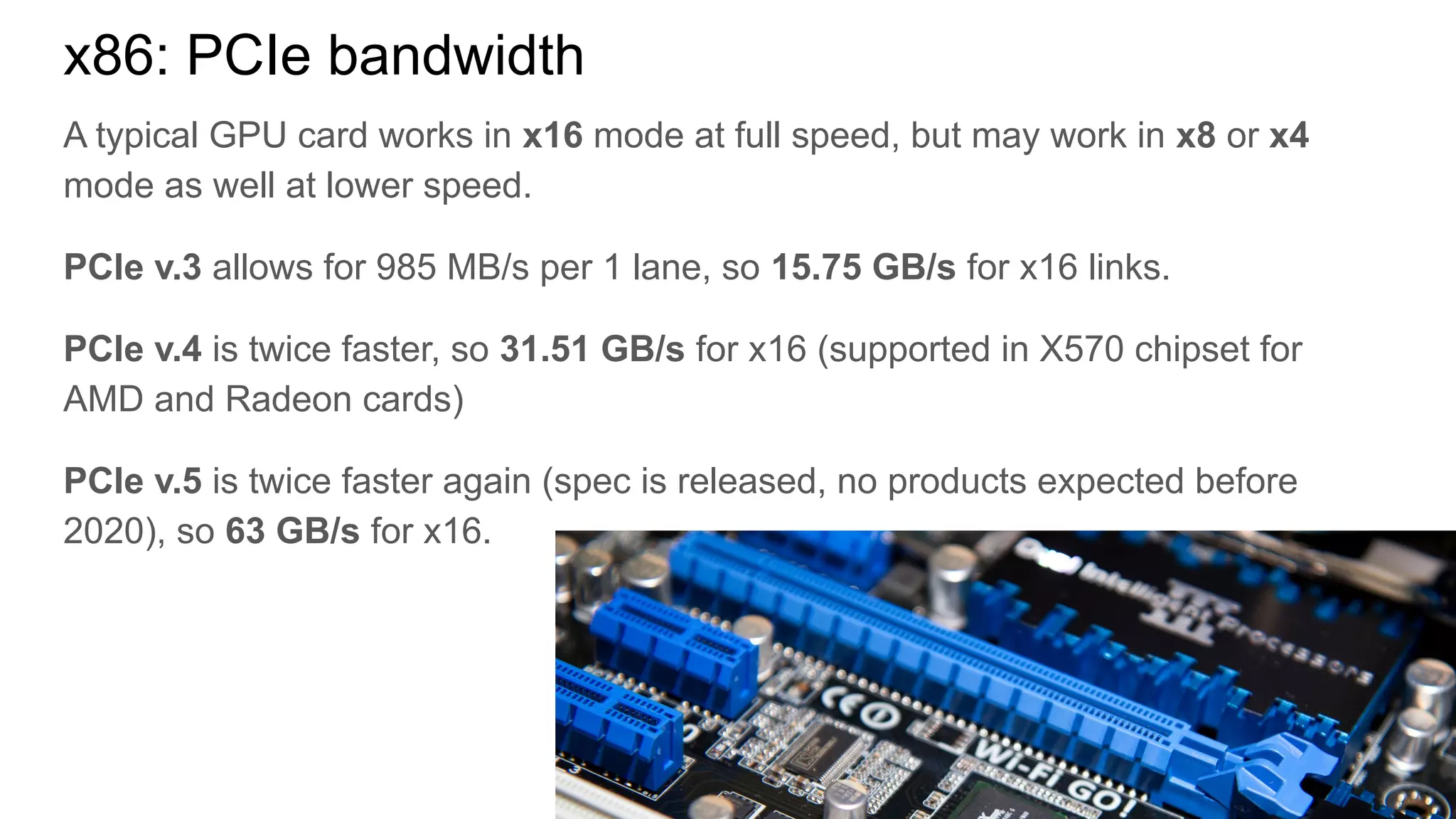 A typical GPU card works in x16 mode at full speed, but may work in x8 or x4
mode as well at lower speed.
PCIe v.3 allows for 985 MB/s per 1 lane, so 15.75 GB/s for x16 links.
PCIe v.4 is twice faster, so 31.51 GB/s for x16 (supported in X570 chipset for
AMD and Radeon cards)
PCIe v.5 is twice faster again (spec is released, no products expected before
2020), so 63 GB/s for x16.
x86: PCIe bandwidth
 