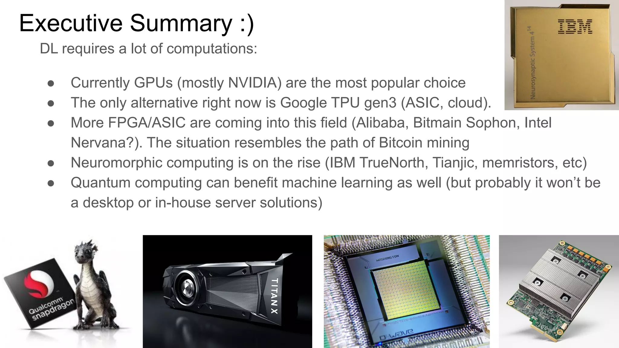 Executive Summary :)
DL requires a lot of computations:
● Currently GPUs (mostly NVIDIA) are the most popular choice
● The only alternative right now is Google TPU gen3 (ASIC, cloud).
● More FPGA/ASIC are coming into this field (Alibaba, Bitmain Sophon, Intel
Nervana?). The situation resembles the path of Bitcoin mining
● Neuromorphic computing is on the rise (IBM TrueNorth, Tianjic, memristors, etc)
● Quantum computing can benefit machine learning as well (but probably it won’t be
a desktop or in-house server solutions)
 