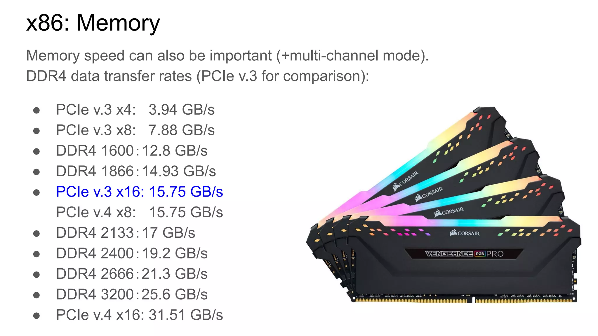 Memory speed can also be important (+multi-channel mode).
DDR4 data transfer rates (PCIe v.3 for comparison):
● PCIe v.3 x4: 3.94 GB/s
● PCIe v.3 x8: 7.88 GB/s
● DDR4 1600：12.8 GB/s
● DDR4 1866：14.93 GB/s
● PCIe v.3 x16: 15.75 GB/s
PCIe v.4 x8: 15.75 GB/s
● DDR4 2133：17 GB/s
● DDR4 2400：19.2 GB/s
● DDR4 2666：21.3 GB/s
● DDR4 3200：25.6 GB/s
● PCIe v.4 x16: 31.51 GB/s
x86: Memory
 