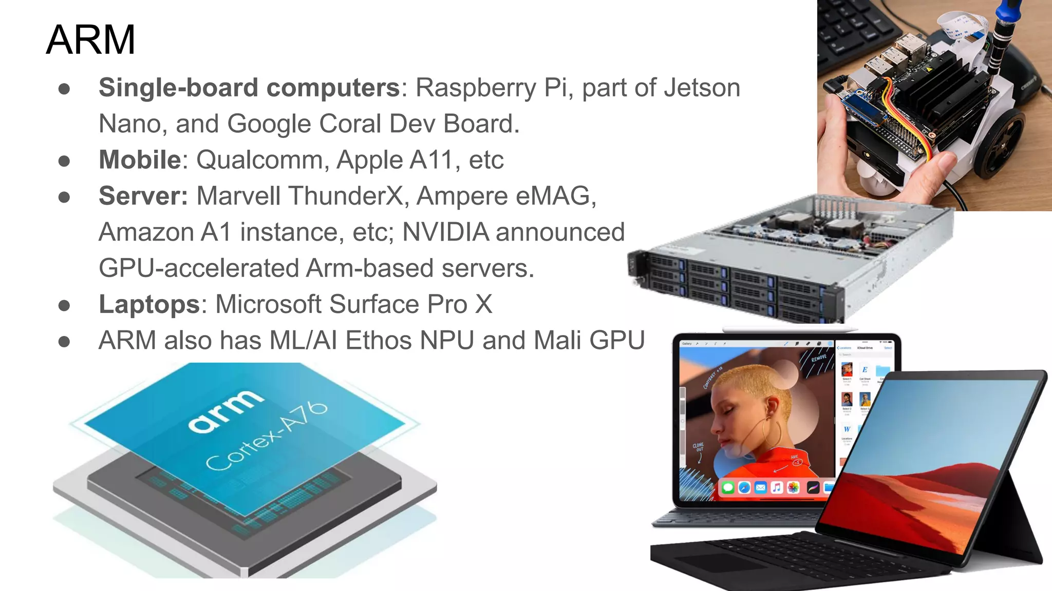 ● Single-board computers: Raspberry Pi, part of Jetson
Nano, and Google Coral Dev Board.
● Mobile: Qualcomm, Apple A11, etc
● Server: Marvell ThunderX, Ampere eMAG,
Amazon A1 instance, etc; NVIDIA announced
GPU-accelerated Arm-based servers.
● Laptops: Microsoft Surface Pro X
● ARM also has ML/AI Ethos NPU and Mali GPU
ARM
 