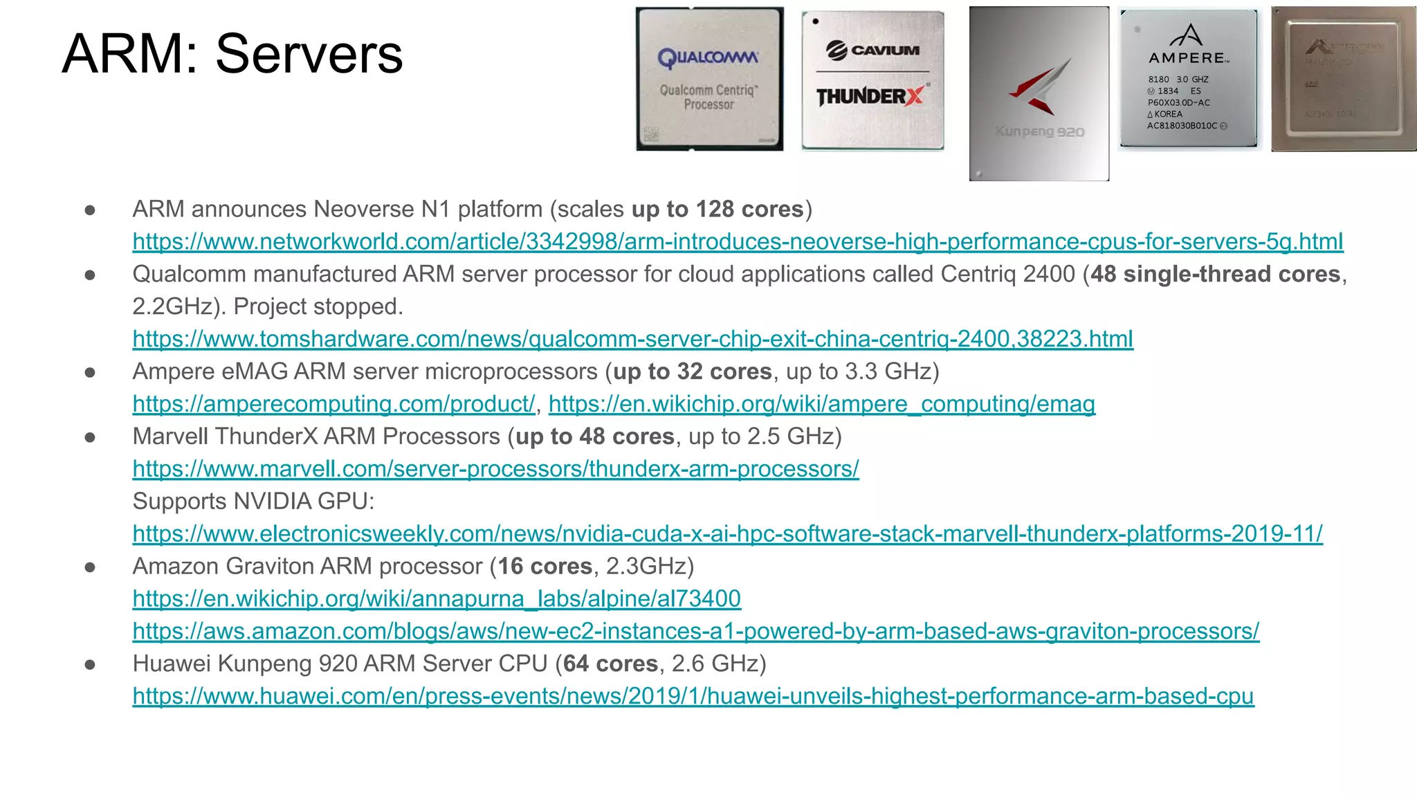 ● ARM announces Neoverse N1 platform (scales up to 128 cores)
https://www.networkworld.com/article/3342998/arm-introduces-neoverse-high-performance-cpus-for-servers-5g.html
● Qualcomm manufactured ARM server processor for cloud applications called Centriq 2400 (48 single-thread cores,
2.2GHz). Project stopped.
https://www.tomshardware.com/news/qualcomm-server-chip-exit-china-centriq-2400,38223.html
● Ampere eMAG ARM server microprocessors (up to 32 cores, up to 3.3 GHz)
https://amperecomputing.com/product/, https://en.wikichip.org/wiki/ampere_computing/emag
● Marvell ThunderX ARM Processors (up to 48 cores, up to 2.5 GHz)
https://www.marvell.com/server-processors/thunderx-arm-processors/
Supports NVIDIA GPU:
https://www.electronicsweekly.com/news/nvidia-cuda-x-ai-hpc-software-stack-marvell-thunderx-platforms-2019-11/
● Amazon Graviton ARM processor (16 cores, 2.3GHz)
https://en.wikichip.org/wiki/annapurna_labs/alpine/al73400
https://aws.amazon.com/blogs/aws/new-ec2-instances-a1-powered-by-arm-based-aws-graviton-processors/
● Huawei Kunpeng 920 ARM Server CPU (64 cores, 2.6 GHz)
https://www.huawei.com/en/press-events/news/2019/1/huawei-unveils-highest-performance-arm-based-cpu
ARM: Servers
 