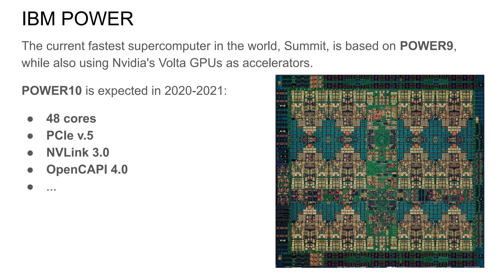 The current fastest supercomputer in the world, Summit, is based on POWER9,
while also using Nvidia's Volta GPUs as accelerators.
POWER10 is expected in 2020-2021:
● 48 cores
● PCIe v.5
● NVLink 3.0
● OpenCAPI 4.0
● ...
IBM POWER
 
