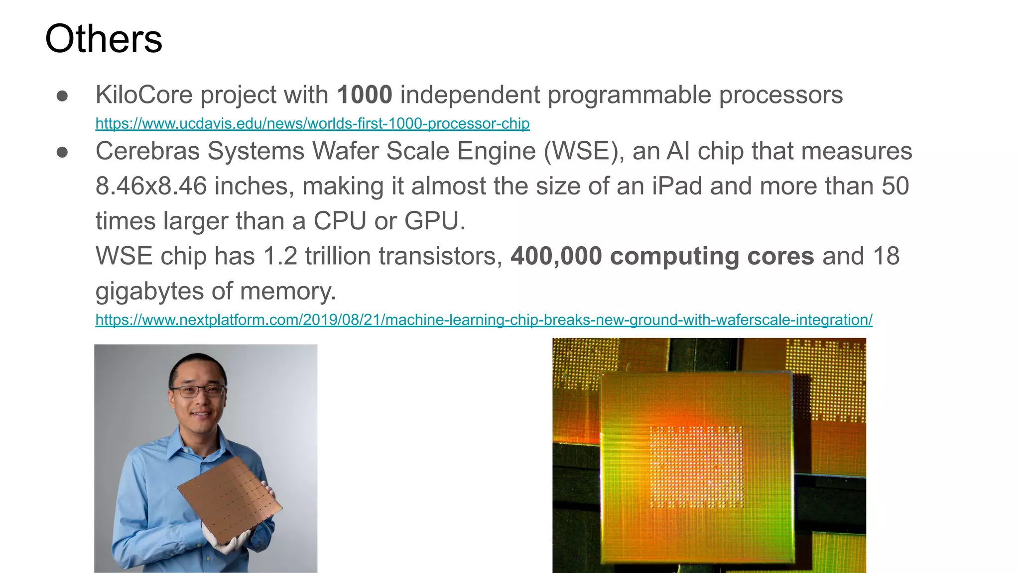 ● KiloCore project with 1000 independent programmable processors
https://www.ucdavis.edu/news/worlds-first-1000-processor-chip
● Cerebras Systems Wafer Scale Engine (WSE), an AI chip that measures
8.46x8.46 inches, making it almost the size of an iPad and more than 50
times larger than a CPU or GPU.
WSE chip has 1.2 trillion transistors, 400,000 computing cores and 18
gigabytes of memory.
https://www.nextplatform.com/2019/08/21/machine-learning-chip-breaks-new-ground-with-waferscale-integration/
Others
 