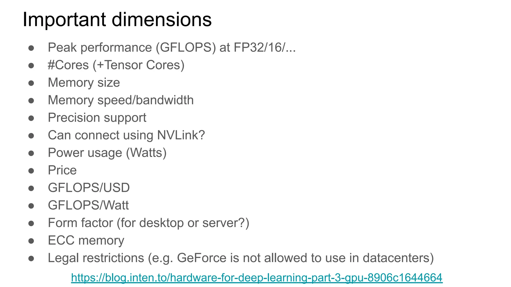 ● Peak performance (GFLOPS) at FP32/16/...
● #Cores (+Tensor Cores)
● Memory size
● Memory speed/bandwidth
● Precision support
● Can connect using NVLink?
● Power usage (Watts)
● Price
● GFLOPS/USD
● GFLOPS/Watt
● Form factor (for desktop or server?)
● ECC memory
● Legal restrictions (e.g. GeForce is not allowed to use in datacenters)
Important dimensions
https://blog.inten.to/hardware-for-deep-learning-part-3-gpu-8906c1644664
 