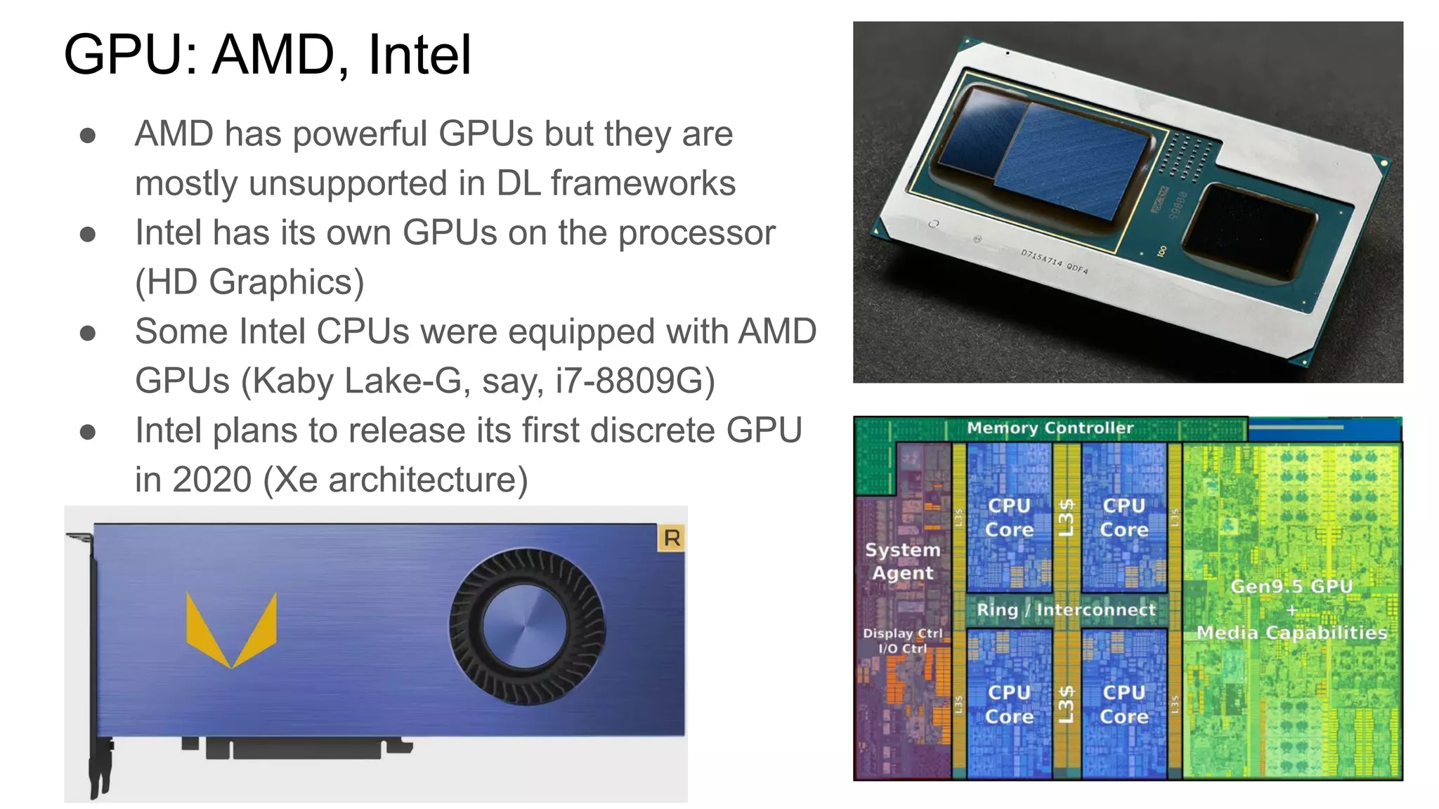 ● AMD has powerful GPUs but they are
mostly unsupported in DL frameworks
● Intel has its own GPUs on the processor
(HD Graphics)
● Some Intel CPUs were equipped with AMD
GPUs (Kaby Lake-G, say, i7-8809G)
● Intel plans to release its first discrete GPU
in 2020 (Xe architecture)
GPU: AMD, Intel
 