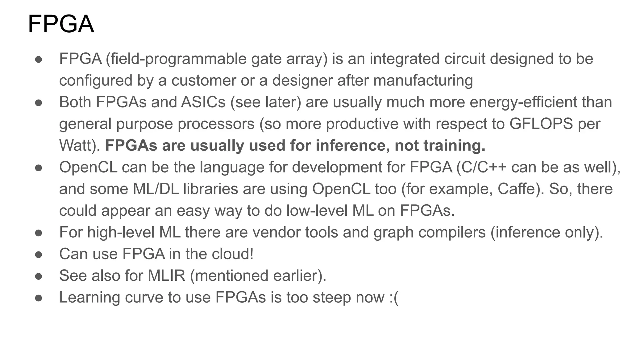 FPGA
● FPGA (field-programmable gate array) is an integrated circuit designed to be
configured by a customer or a designer after manufacturing
● Both FPGAs and ASICs (see later) are usually much more energy-efficient than
general purpose processors (so more productive with respect to GFLOPS per
Watt). FPGAs are usually used for inference, not training.
● OpenCL can be the language for development for FPGA (C/C++ can be as well),
and some ML/DL libraries are using OpenCL too (for example, Caffe). So, there
could appear an easy way to do low-level ML on FPGAs.
● For high-level ML there are vendor tools and graph compilers (inference only).
● Can use FPGA in the cloud!
● See also for MLIR (mentioned earlier).
● Learning curve to use FPGAs is too steep now :(
 