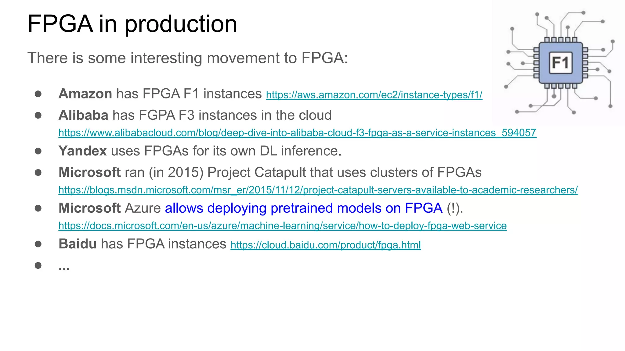 FPGA in production
There is some interesting movement to FPGA:
● Amazon has FPGA F1 instances https://aws.amazon.com/ec2/instance-types/f1/
● Alibaba has FGPA F3 instances in the cloud
https://www.alibabacloud.com/blog/deep-dive-into-alibaba-cloud-f3-fpga-as-a-service-instances_594057
● Yandex uses FPGAs for its own DL inference.
● Microsoft ran (in 2015) Project Catapult that uses clusters of FPGAs
https://blogs.msdn.microsoft.com/msr_er/2015/11/12/project-catapult-servers-available-to-academic-researchers/
● Microsoft Azure allows deploying pretrained models on FPGA (!).
https://docs.microsoft.com/en-us/azure/machine-learning/service/how-to-deploy-fpga-web-service
● Baidu has FPGA instances https://cloud.baidu.com/product/fpga.html
● ...
 