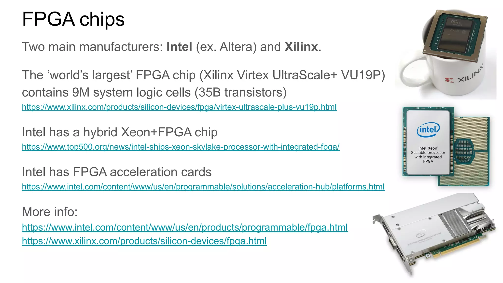 FPGA chips
Two main manufacturers: Intel (ex. Altera) and Xilinx.
The ‘world’s largest’ FPGA chip (Xilinx Virtex UltraScale+ VU19P)
contains 9M system logic cells (35B transistors)
https://www.xilinx.com/products/silicon-devices/fpga/virtex-ultrascale-plus-vu19p.html
Intel has a hybrid Xeon+FPGA chip
https://www.top500.org/news/intel-ships-xeon-skylake-processor-with-integrated-fpga/
Intel has FPGA acceleration cards
https://www.intel.com/content/www/us/en/programmable/solutions/acceleration-hub/platforms.html
More info:
https://www.intel.com/content/www/us/en/products/programmable/fpga.html
https://www.xilinx.com/products/silicon-devices/fpga.html
 