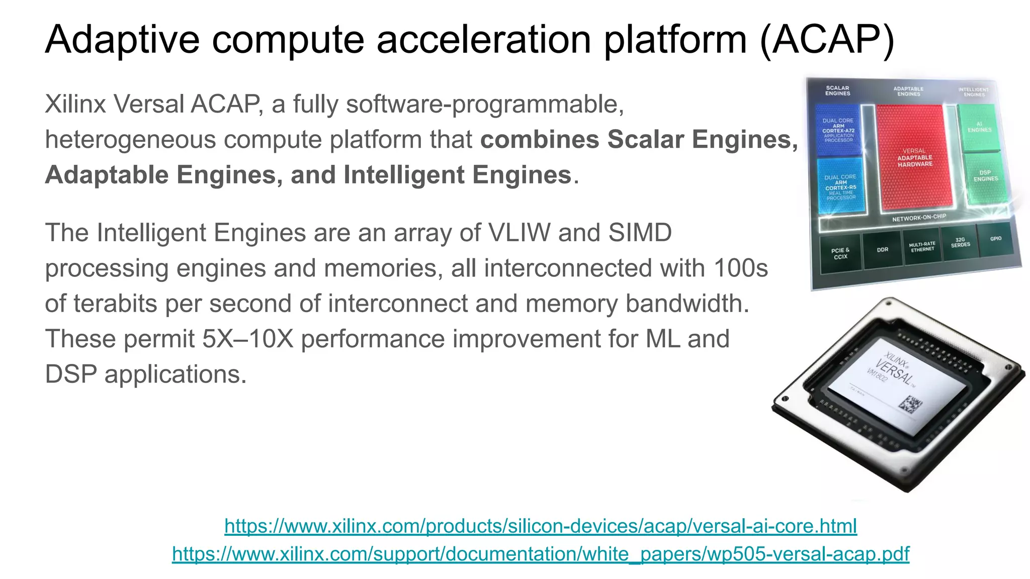 Adaptive compute acceleration platform (ACAP)
Xilinx Versal ACAP, a fully software-programmable,
heterogeneous compute platform that combines Scalar Engines,
Adaptable Engines, and Intelligent Engines.
The Intelligent Engines are an array of VLIW and SIMD
processing engines and memories, all interconnected with 100s
of terabits per second of interconnect and memory bandwidth.
These permit 5X–10X performance improvement for ML and
DSP applications.
https://www.xilinx.com/products/silicon-devices/acap/versal-ai-core.html
https://www.xilinx.com/support/documentation/white_papers/wp505-versal-acap.pdf
 