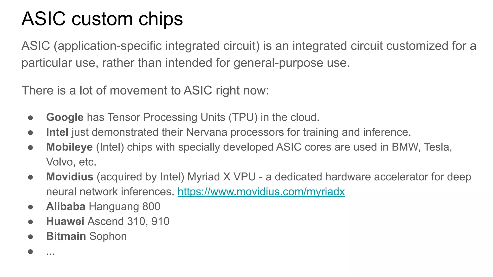ASIC custom chips
ASIC (application-specific integrated circuit) is an integrated circuit customized for a
particular use, rather than intended for general-purpose use.
There is a lot of movement to ASIC right now:
● Google has Tensor Processing Units (TPU) in the cloud.
● Intel just demonstrated their Nervana processors for training and inference.
● Mobileye (Intel) chips with specially developed ASIC cores are used in BMW, Tesla,
Volvo, etc.
● Movidius (acquired by Intel) Myriad X VPU - a dedicated hardware accelerator for deep
neural network inferences. https://www.movidius.com/myriadx
● Alibaba Hanguang 800
● Huawei Ascend 310, 910
● Bitmain Sophon
● ...
 