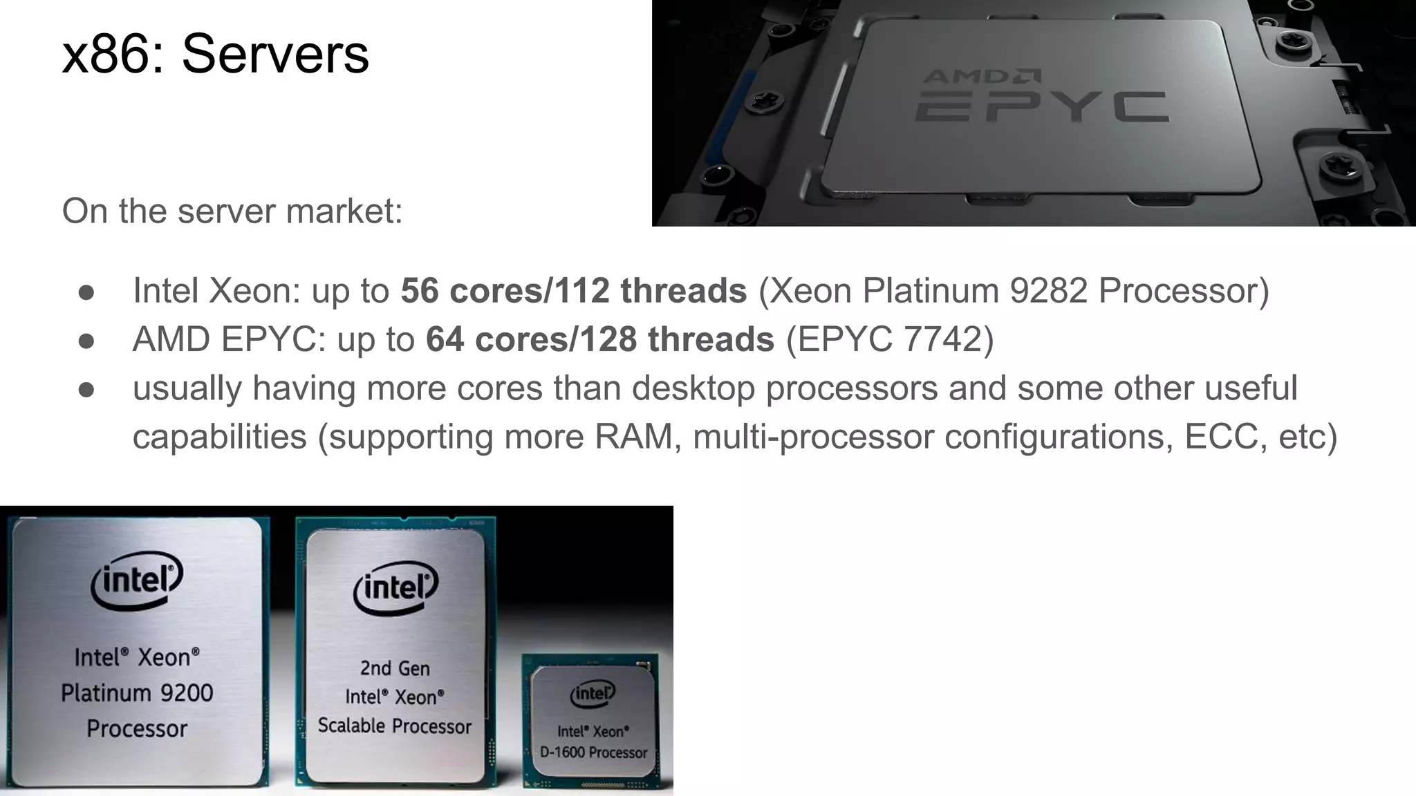 On the server market:
● Intel Xeon: up to 56 cores/112 threads (Xeon Platinum 9282 Processor)
● AMD EPYC: up to 64 cores/128 threads (EPYC 7742)
● usually having more cores than desktop processors and some other useful
capabilities (supporting more RAM, multi-processor configurations, ECC, etc)
x86: Servers
 