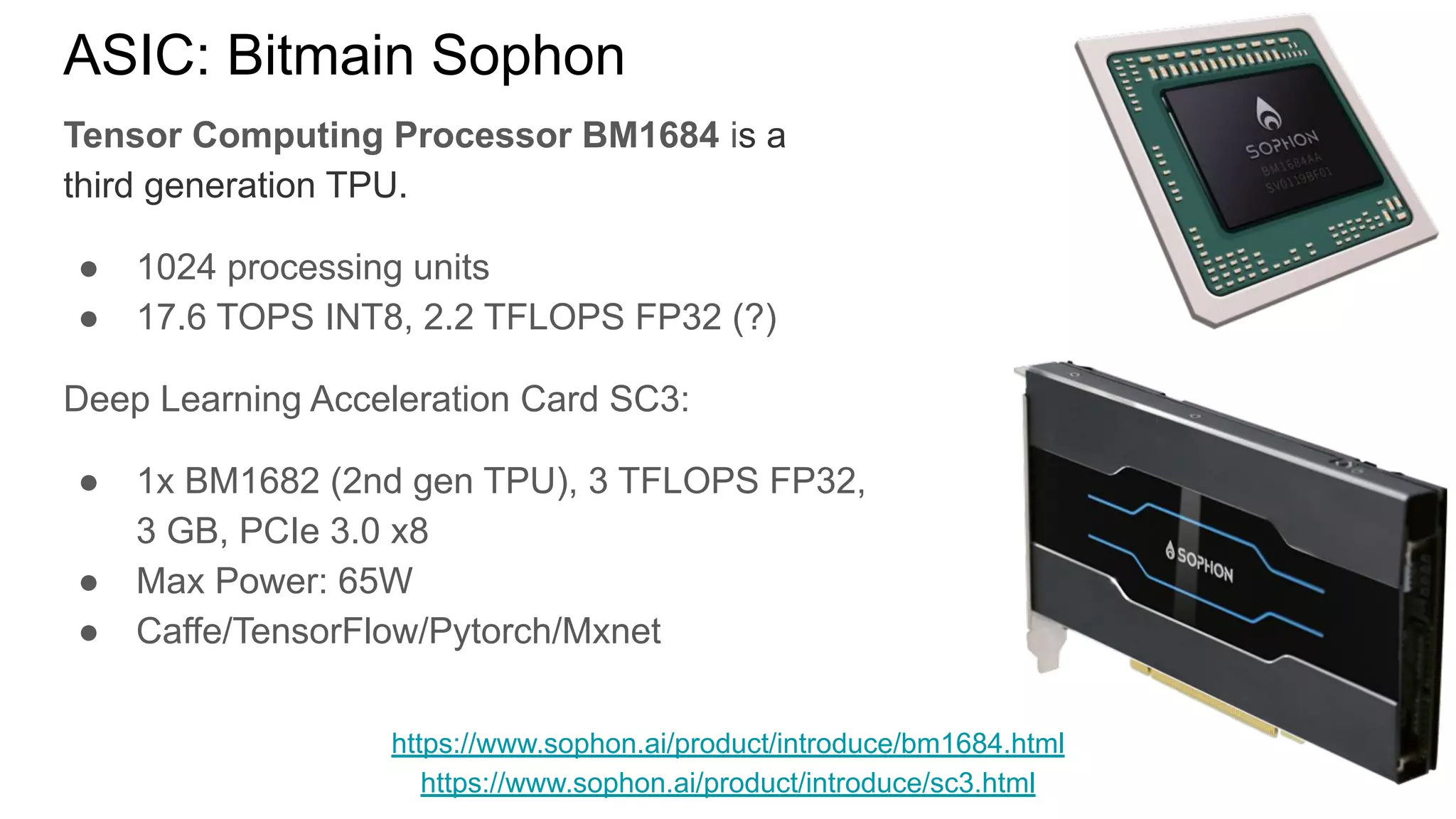 ASIC: Bitmain Sophon
Tensor Computing Processor BM1684 is a
third generation TPU.
● 1024 processing units
● 17.6 TOPS INT8, 2.2 TFLOPS FP32 (?)
Deep Learning Acceleration Card SC3:
● 1x BM1682 (2nd gen TPU), 3 TFLOPS FP32,
3 GB, PCIe 3.0 x8
● Max Power: 65W
● Caffe/TensorFlow/Pytorch/Mxnet
https://www.sophon.ai/product/introduce/bm1684.html
https://www.sophon.ai/product/introduce/sc3.html
 