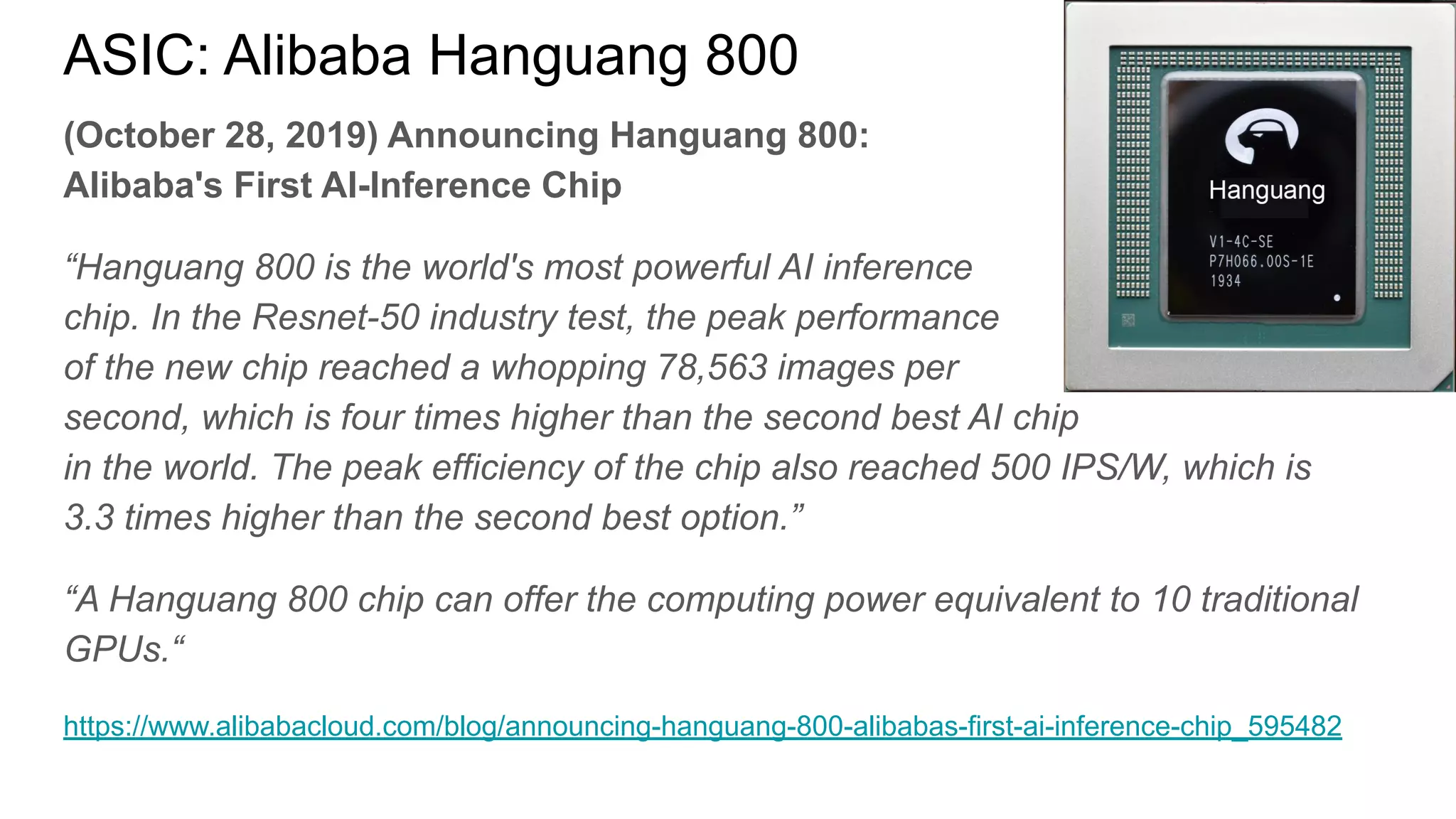 ASIC: Alibaba Hanguang 800
(October 28, 2019) Announcing Hanguang 800:
Alibaba's First AI-Inference Chip
“Hanguang 800 is the world's most powerful AI inference
chip. In the Resnet-50 industry test, the peak performance
of the new chip reached a whopping 78,563 images per
second, which is four times higher than the second best AI chip
in the world. The peak efficiency of the chip also reached 500 IPS/W, which is
3.3 times higher than the second best option.”
“A Hanguang 800 chip can offer the computing power equivalent to 10 traditional
GPUs.“
https://www.alibabacloud.com/blog/announcing-hanguang-800-alibabas-first-ai-inference-chip_595482
 