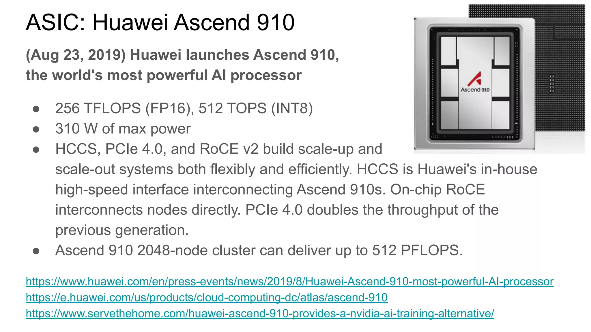 ASIC: Huawei Ascend 910
(Aug 23, 2019) Huawei launches Ascend 910,
the world's most powerful AI processor
● 256 TFLOPS (FP16), 512 TOPS (INT8)
● 310 W of max power
● HCCS, PCIe 4.0, and RoCE v2 build scale-up and
scale-out systems both flexibly and efficiently. HCCS is Huawei's in-house
high-speed interface interconnecting Ascend 910s. On-chip RoCE
interconnects nodes directly. PCIe 4.0 doubles the throughput of the
previous generation.
● Ascend 910 2048-node cluster can deliver up to 512 PFLOPS.
https://www.huawei.com/en/press-events/news/2019/8/Huawei-Ascend-910-most-powerful-AI-processor
https://e.huawei.com/us/products/cloud-computing-dc/atlas/ascend-910
https://www.servethehome.com/huawei-ascend-910-provides-a-nvidia-ai-training-alternative/
 