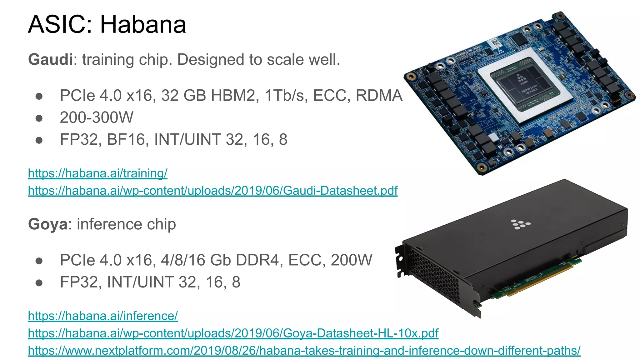 ASIC: Habana
Gaudi: training chip. Designed to scale well.
● PCIe 4.0 x16, 32 GB HBM2, 1Tb/s, ECC, RDMA
● 200-300W
● FP32, BF16, INT/UINT 32, 16, 8
https://habana.ai/training/
https://habana.ai/wp-content/uploads/2019/06/Gaudi-Datasheet.pdf
Goya: inference chip
● PCIe 4.0 x16, 4/8/16 Gb DDR4, ECC, 200W
● FP32, INT/UINT 32, 16, 8
https://habana.ai/inference/
https://habana.ai/wp-content/uploads/2019/06/Goya-Datasheet-HL-10x.pdf
https://www.nextplatform.com/2019/08/26/habana-takes-training-and-inference-down-different-paths/
 