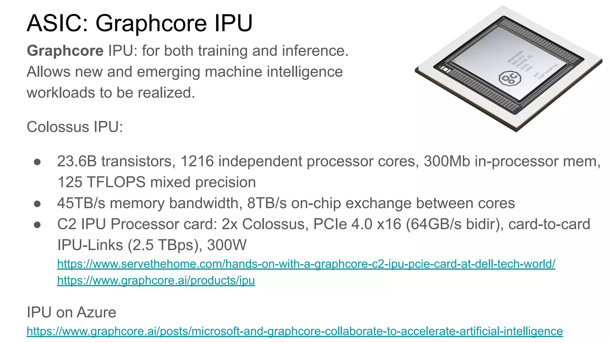 ASIC: Graphcore IPU
Graphcore IPU: for both training and inference.
Allows new and emerging machine intelligence
workloads to be realized.
Colossus IPU:
● 23.6B transistors, 1216 independent processor cores, 300Mb in-processor mem,
125 TFLOPS mixed precision
● 45TB/s memory bandwidth, 8TB/s on-chip exchange between cores
● C2 IPU Processor card: 2x Colossus, PCIe 4.0 x16 (64GB/s bidir), card-to-card
IPU-Links (2.5 TBps), 300W
https://www.servethehome.com/hands-on-with-a-graphcore-c2-ipu-pcie-card-at-dell-tech-world/
https://www.graphcore.ai/products/ipu
IPU on Azure
https://www.graphcore.ai/posts/microsoft-and-graphcore-collaborate-to-accelerate-artificial-intelligence
 