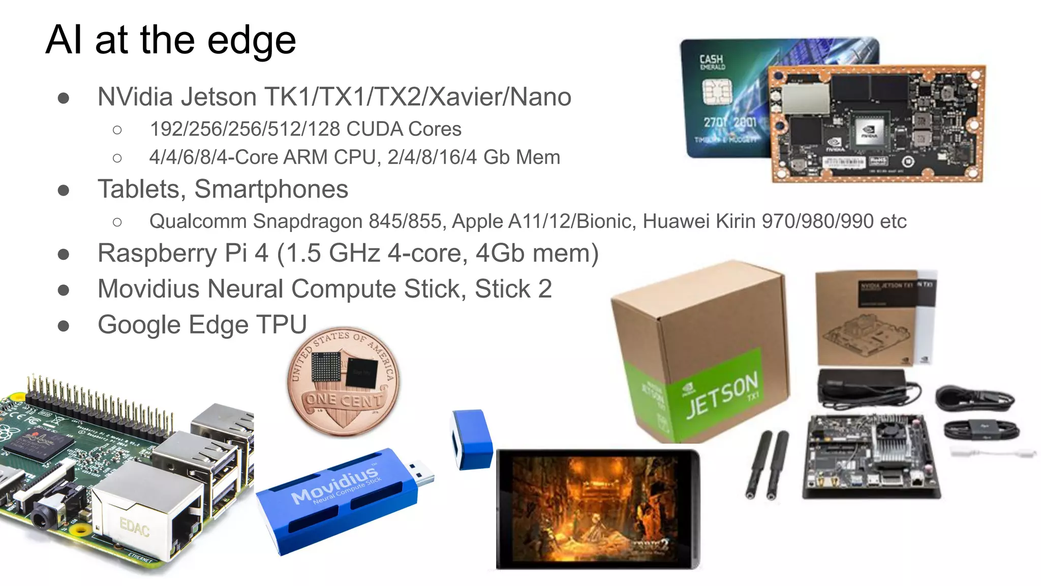 AI at the edge
● NVidia Jetson TK1/TX1/TX2/Xavier/Nano
○ 192/256/256/512/128 CUDA Cores
○ 4/4/6/8/4-Core ARM CPU, 2/4/8/16/4 Gb Mem
● Tablets, Smartphones
○ Qualcomm Snapdragon 845/855, Apple A11/12/Bionic, Huawei Kirin 970/980/990 etc
● Raspberry Pi 4 (1.5 GHz 4-core, 4Gb mem)
● Movidius Neural Compute Stick, Stick 2
● Google Edge TPU
 
