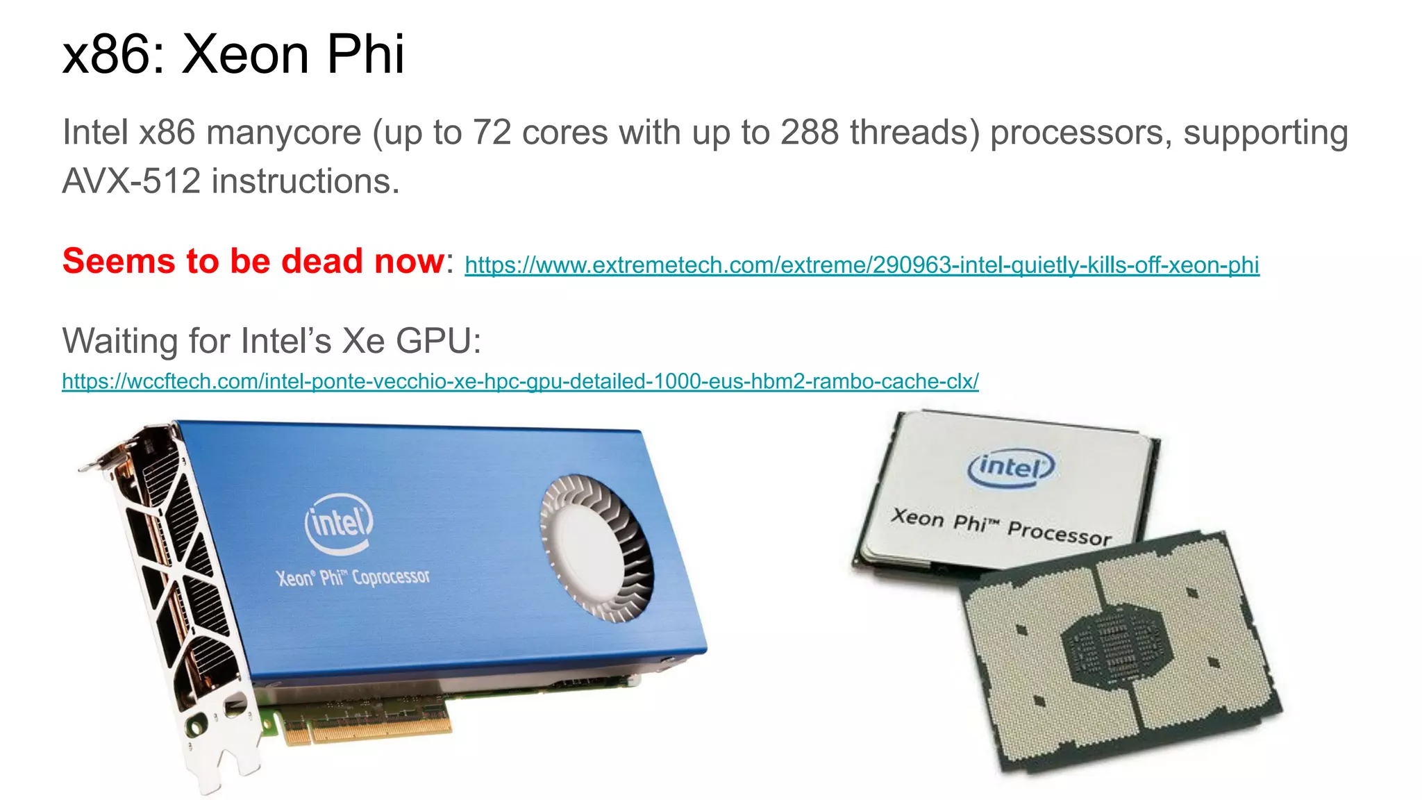 Intel x86 manycore (up to 72 cores with up to 288 threads) processors, supporting
AVX-512 instructions.
Seems to be dead now: https://www.extremetech.com/extreme/290963-intel-quietly-kills-off-xeon-phi
Waiting for Intel’s Xe GPU:
https://wccftech.com/intel-ponte-vecchio-xe-hpc-gpu-detailed-1000-eus-hbm2-rambo-cache-clx/
x86: Xeon Phi
 