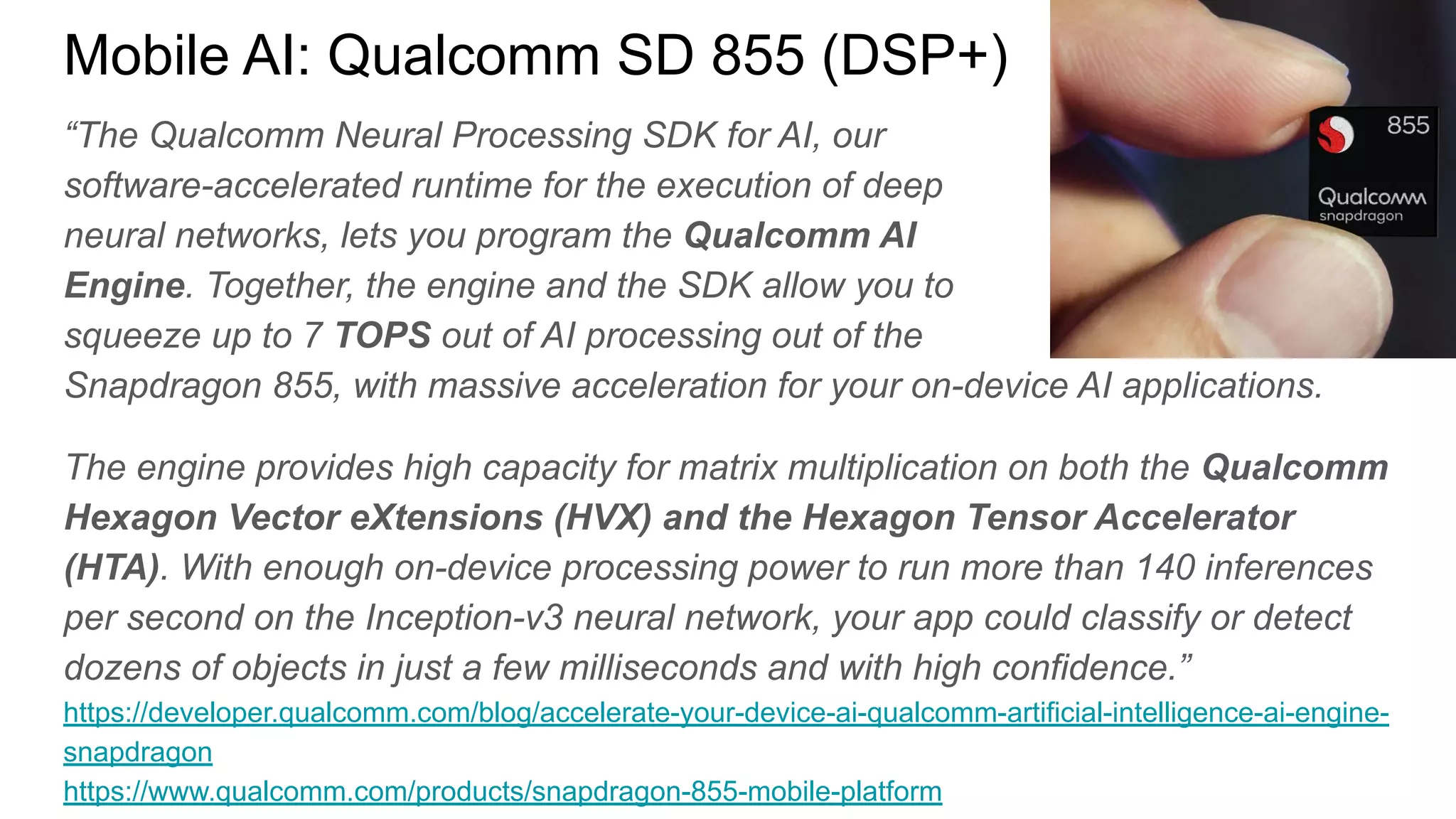 “The Qualcomm Neural Processing SDK for AI, our
software-accelerated runtime for the execution of deep
neural networks, lets you program the Qualcomm AI
Engine. Together, the engine and the SDK allow you to
squeeze up to 7 TOPS out of AI processing out of the
Snapdragon 855, with massive acceleration for your on-device AI applications.
The engine provides high capacity for matrix multiplication on both the Qualcomm
Hexagon Vector eXtensions (HVX) and the Hexagon Tensor Accelerator
(HTA). With enough on-device processing power to run more than 140 inferences
per second on the Inception-v3 neural network, your app could classify or detect
dozens of objects in just a few milliseconds and with high confidence.”
https://developer.qualcomm.com/blog/accelerate-your-device-ai-qualcomm-artificial-intelligence-ai-engine-
snapdragon
https://www.qualcomm.com/products/snapdragon-855-mobile-platform
Mobile AI: Qualcomm SD 855 (DSP+)
 