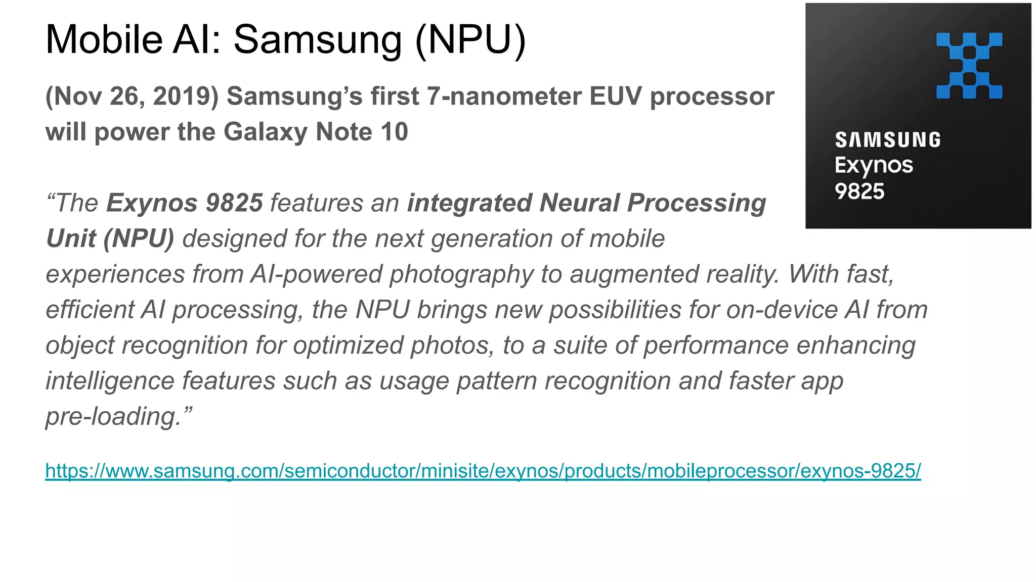 (Nov 26, 2019) Samsung’s first 7-nanometer EUV processor
will power the Galaxy Note 10
“The Exynos 9825 features an integrated Neural Processing
Unit (NPU) designed for the next generation of mobile
experiences from AI-powered photography to augmented reality. With fast,
efficient AI processing, the NPU brings new possibilities for on-device AI from
object recognition for optimized photos, to a suite of performance enhancing
intelligence features such as usage pattern recognition and faster app
pre-loading.”
https://www.samsung.com/semiconductor/minisite/exynos/products/mobileprocessor/exynos-9825/
Mobile AI: Samsung (NPU)
 