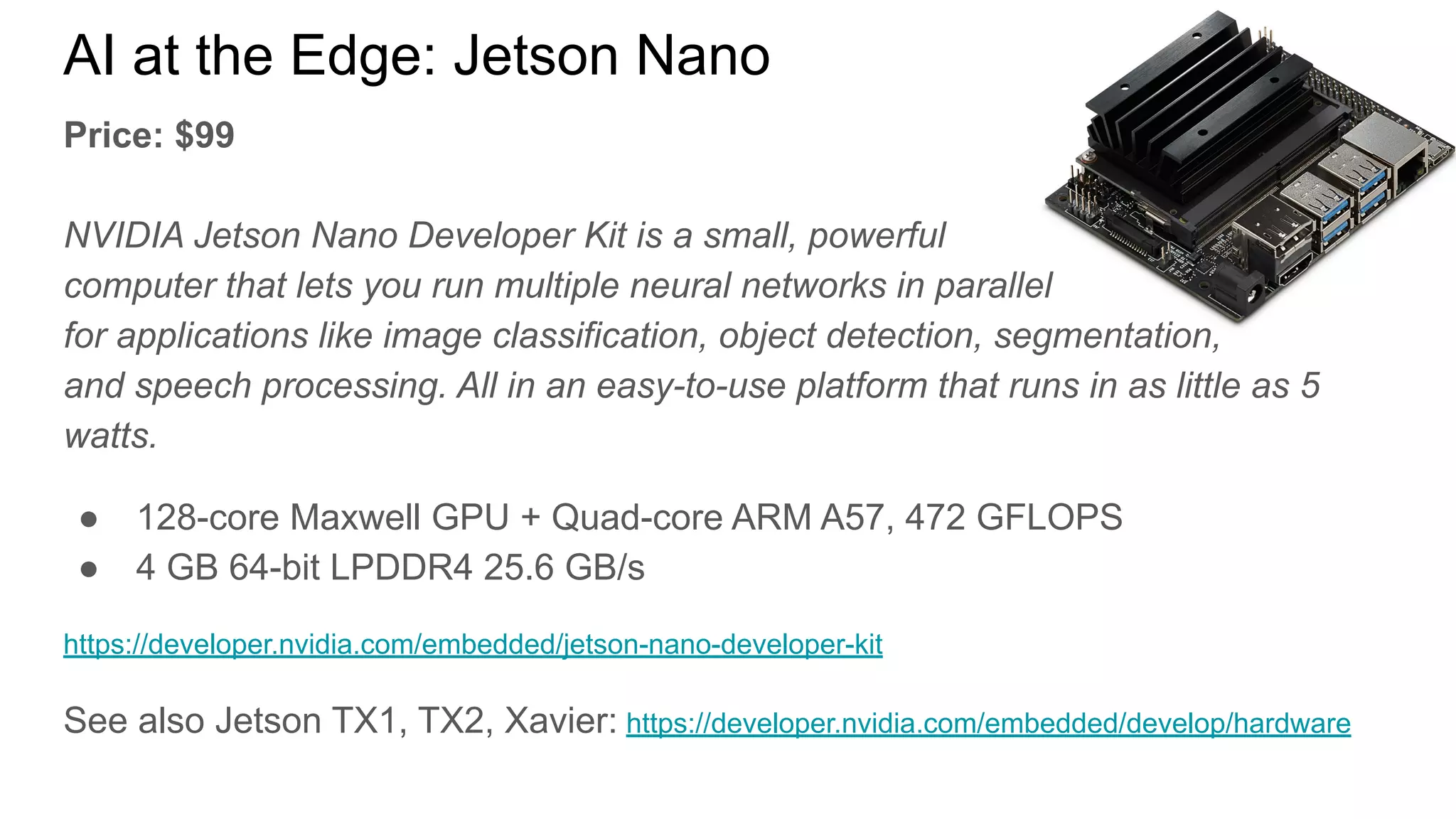 AI at the Edge: Jetson Nano
Price: $99
NVIDIA Jetson Nano Developer Kit is a small, powerful
computer that lets you run multiple neural networks in parallel
for applications like image classification, object detection, segmentation,
and speech processing. All in an easy-to-use platform that runs in as little as 5
watts.
● 128-core Maxwell GPU + Quad-core ARM A57, 472 GFLOPS
● 4 GB 64-bit LPDDR4 25.6 GB/s
https://developer.nvidia.com/embedded/jetson-nano-developer-kit
See also Jetson TX1, TX2, Xavier: https://developer.nvidia.com/embedded/develop/hardware
 
