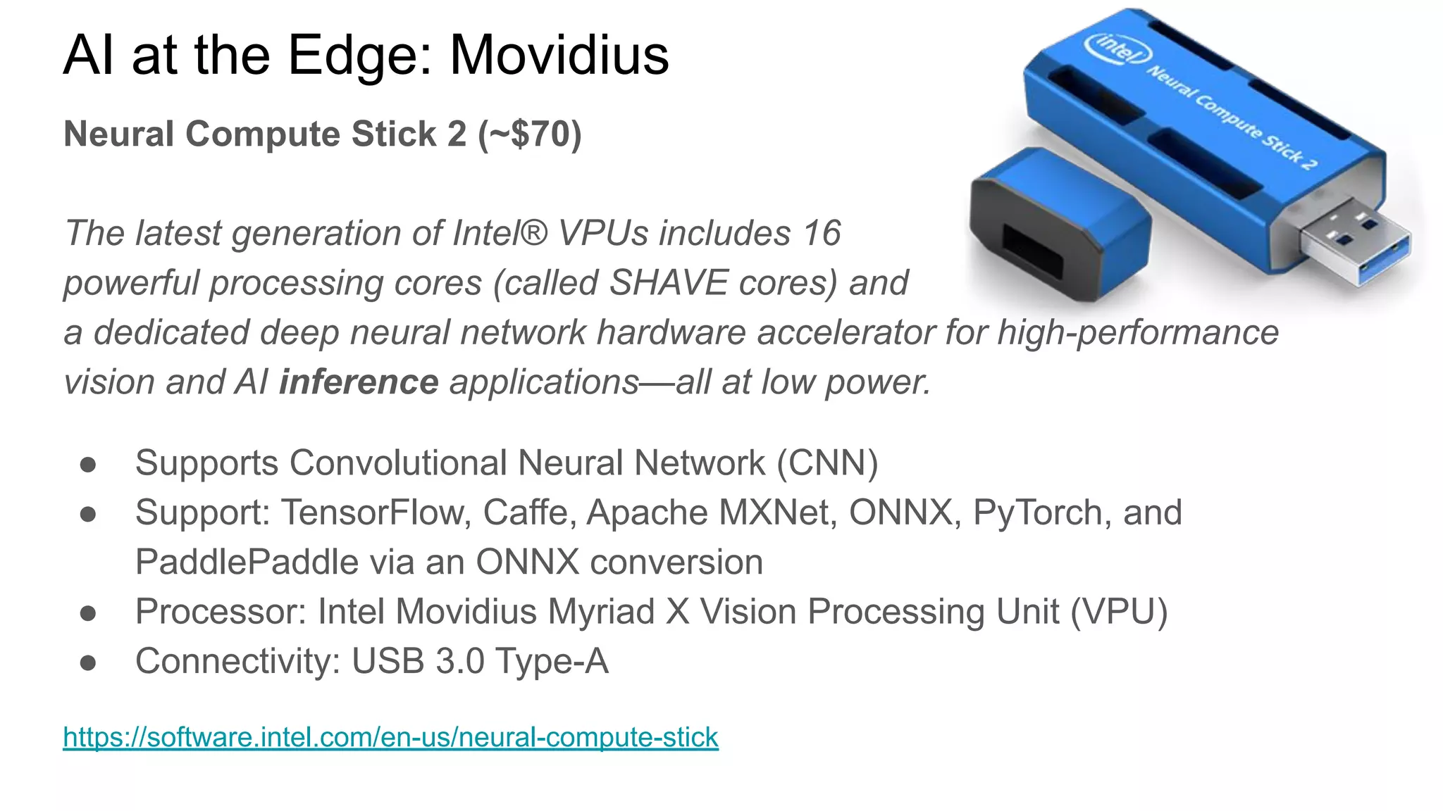 Neural Compute Stick 2 (~$70)
The latest generation of Intel® VPUs includes 16
powerful processing cores (called SHAVE cores) and
a dedicated deep neural network hardware accelerator for high-performance
vision and AI inference applications—all at low power.
● Supports Convolutional Neural Network (CNN)
● Support: TensorFlow, Caffe, Apache MXNet, ONNX, PyTorch, and
PaddlePaddle via an ONNX conversion
● Processor: Intel Movidius Myriad X Vision Processing Unit (VPU)
● Connectivity: USB 3.0 Type-A
https://software.intel.com/en-us/neural-compute-stick
AI at the Edge: Movidius
 