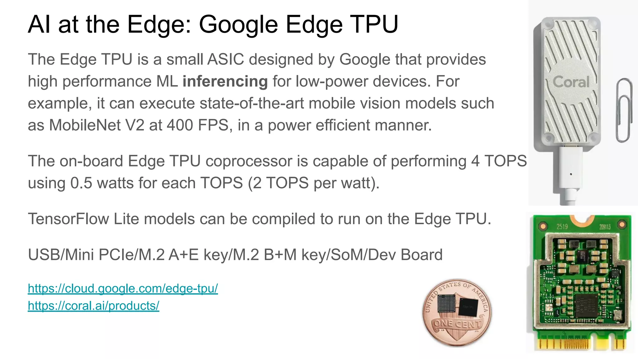 AI at the Edge: Google Edge TPU
The Edge TPU is a small ASIC designed by Google that provides
high performance ML inferencing for low-power devices. For
example, it can execute state-of-the-art mobile vision models such
as MobileNet V2 at 400 FPS, in a power efficient manner.
The on-board Edge TPU coprocessor is capable of performing 4 TOPS
using 0.5 watts for each TOPS (2 TOPS per watt).
TensorFlow Lite models can be compiled to run on the Edge TPU.
USB/Mini PCIe/M.2 A+E key/M.2 B+M key/SoM/Dev Board
https://cloud.google.com/edge-tpu/
https://coral.ai/products/
 
